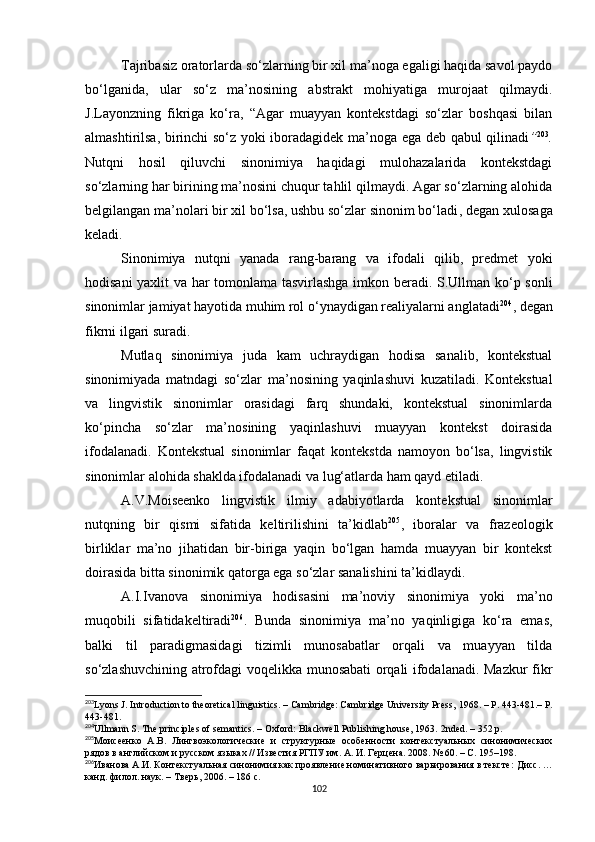 Tajribasiz oratorlarda so‘zlarning bir xil ma’noga egaligi haqida savol paydo
bo‘lganida,   ular   so‘z   ma’nosining   abstrakt   mohiyatiga   murojaat   qilmaydi.
J.Layonzning   fikriga   ko‘ra,   “Agar   muayyan   kontekstdagi   so‘zlar   boshqasi   bilan
almashtirilsa, birinchi so‘z yoki iboradagidek ma’noga ega deb qabul qilinadi ” 203
.
Nutqni   hosil   qiluvchi   sinonimiya   haqidagi   mulohazalarida   kontekstdagi
so‘zlarning har birining ma’nosini chuqur tahlil qilmaydi. Agar so‘zlarning alohida
belgilangan ma’nolari bir xil bo‘lsa, ushbu so‘zlar sinonim bo‘ladi ,  degan xulosaga
keladi. 
Sinonimiya   nutqni   yanada   rang-barang   va   ifodali   qilib,   predmet   yoki
hodisani yaxlit va har tomonlama tasvirlashga imkon beradi. S.Ullman ko‘p sonli
sinonimlar jamiyat hayotida muhim rol o‘ynaydigan realiyalarni anglatadi 204
, degan
fikrni ilgari suradi.
Mutlaq   sinonimiya   juda   kam   uchraydigan   hodisa   sanalib,   kontekstual
sinonimiyada   matndagi   so‘zlar   ma’nosining   yaqinlashuvi   kuzatiladi.   Kontekstual
va   lingvistik   sinonimlar   orasidagi   farq   shundaki,   kontekstual   sinonimlarda
ko‘pincha   so‘zlar   ma’nosining   yaqinlashuvi   muayyan   kontekst   doirasida
ifodalanadi.   Kontekstual   sinonimlar   faqat   kontekstda   namoyon   bo‘lsa,   lingvistik
sinonimlar alohida shaklda ifodalanadi va lug‘atlarda ham qayd etiladi.
A.V.Moiseenko   lingvistik   ilmiy   adabiyotlarda   kontekstual   sinonimlar
nutqning   bir   qismi   sifatida   keltirilishini   ta’kidlab 205
,   iboralar   va   frazeologik
birliklar   ma’no   jihatidan   bir-biriga   yaqin   bo‘lgan   hamda   muayyan   bir   kontekst
doirasida bitta sinonimik qatorga ega so‘zlar sanalishini ta’kidlaydi. 
A.I.Ivanova   sinonimiya   hodisasini   ma’noviy   sinonimiya   yoki   ma’no
muqobili   sifatidakeltiradi 206
.   Bunda   sinonimiya   ma’no   yaqinligiga   ko‘ra   emas,
balki   til   paradigmasidagi   tizimli   munosabatlar   orqali   va   muayyan   tilda
so‘zlashuvchining atrofdagi voqelikka munosabati orqali ifodalanadi. Mazkur fikr
203
Lyons J .  Introduction to theoretical linguistics. – Cambridge: Cambridge University Press,  1968. – Р. 443-481.– Р.
443-481.
204
Ullmann S. The principles of semantics. – Oxford: Blackwell Publishing house, 1963.  2 nded .  –  352  p .
205
Моисеенко   А.В.   Лингвоэкологические   и   структурные   особенности   контекстуальных   синонимических
рядов в английском и русском языках // Известия РГПУ им. А. И. Герцена. 2008. № 60. – С. 195–198.
206
Иванова А.И. Контекстуальная синонимия как проявление номинативного варьирования в тексте:  Дис c .  …
канд. филол. наук.  –  Тверь, 2006.  –  186 с. 
102