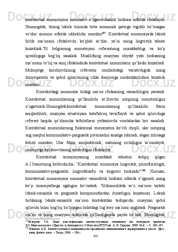 kontekstual   sinonimiyani   nominativ   o‘zgaruvchanlik   hodisasi   sifatida   ifodalaydi.
Shuningdek,   tilning   leksik   tizimida   bitta   sinonimik   qatorga   tegishli   bo‘lmagan
so‘zlar   sinonim   sifatida   ishlatilishi   mumkin 207
.   Kontekstual   sinonimiyada   leksik
birlik   ma’nosini   ifodalovchi   ko‘plab   so‘zlar,   ya’ni   uning   lingvistik   tabiati
kuzatiladi.Til   belgisining   asimetriyasi   referentning   murakkabligi   va   ko‘p
qirraliligiga   bog‘liq   sanaladi.   Muallifning   muayyan   obyekt   yoki   hodisaning
ma’nosini to‘liq va aniq ifoda lashida  kontekstual sinonimlarni qo‘llashi kuzatiladi.
Muloqotga   kirishuvchining   referentni   nomlashdagi   variativligida   uning
dunyoqarashi   va   qabul   qiluvchining   ichki   dunyosiga   moslashtirilishini   kuzatish
mumkin.
Kontekstdagi   sinonimlar   tildagi   ma’no   ifodasining   variantliligini   yaratadi.
Kontekstual   sinonimlarning   qo‘llanilishi   so‘zlovchi   nutqining   monotonligini
o‘zgartiradi.Shuningdek,kontekstual   sinonimlarning   qo‘llanilishi   fikrni
aniqlashtirib,   muayyan   situatsiyani   batafsilroq   tavsiflaydi   va   qabul   qiluvchiga
referent   haqida   qo‘shimcha   tafsilotlarni   yetkazuvchi   vositalardan   biri   sanaladi.
Kontekstual   sinonimlarning   funksional   xususiyatini   ko‘rib   chiqib,   ular   nutqning
eng maqbul kommunikativ-pragmatik potensialini amalga oshiradi, degan xulosaga
kelish   mumkin.   Ular   fikrni   aniqlashtiradi,   matnning   izchilligini   ta’minlaydi,
muloqotga kirishuvchining emotivligini ifodalaydi.
Kontekstual   sinonimiyaning   murakkab   tabiatini   tadqiq   qilgan
A.I.Ivanovning   keltirishicha,   “Kontekstual   sinonimiya   lingvistik,   psixofiziologik,
kommunikativ-pragmatik,   lingvofalsafiy   va   kognitiv   hodisadir” 208
.   Xususan,
kontekstual   sinonimiyani   nominativ   variantlilik   hodisasi   sifatida   o‘rganish   uning
ko‘p   xususiyatlarga   egaligini   ko‘rsatadi.   Tilshunoslikda   so‘z   ma’nosi   tarkibi
leksik-semantik   va   pragmatik   komponentlardan   iboratligini   kuzatamiz.   Leksik
birlikning   leksik-semantik   ma’nosi   kontekstdan   tashqarida,   muayyan   qabul
qiluvchi bilan bog‘liq bo‘lmagan holatdagi lug‘aviy ma’noni anglatadi. Pragmatik
ma’no   so‘zning   muayyan   diskursda   qo‘llanilganida   paydo   bo‘ladi.   Shuningdek,
207
Неверова   Т.А.   Опыт   классификации   контекстуальных   синонимов   (на   материале   трилогии
Д.С.Мережковского «Христос и Антихрист») // Известия РГПУ им. А. И. Герцена. 2008. № 6.   –  С. 188–192.
208
  Иванова  А.И. Контекстуальная синонимия как  проявление номинативного варьирования в тексте:   Дис c .
… канд. филол. наук.  –  Тверь, 2006.  –  186 с.
103 