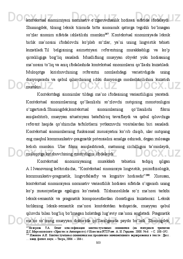 kontekstual   sinonimiyani   nominativ   o‘zgaruvchanlik   hodisasi   sifatida   ifodalaydi.
Shuningdek,   tilning   leksik   tizimida   bitta   sinonimik   qatorga   tegishli   bo‘lmagan
so‘zlar   sinonim   sifatida   ishlatilishi   mumkin 207
.   Kontekstual   sinonimiyada   leksik
birlik   ma’nosini   ifodalovchi   ko‘plab   so‘zlar,   ya’ni   uning   lingvistik   tabiati
kuzatiladi.Til   belgisining   asimetriyasi   referentning   murakkabligi   va   ko‘p
qirraliligiga   bog‘liq   sanaladi.   Muallifning   muayyan   obyekt   yoki   hodisaning
ma’nosini to‘liq va aniq ifoda lashida  kontekstual sinonimlarni qo‘llashi kuzatiladi.
Muloqotga   kirishuvchining   referentni   nomlashdagi   variativligida   uning
dunyoqarashi   va   qabul   qiluvchining   ichki   dunyosiga   moslashtirilishini   kuzatish
mumkin.
Kontekstdagi   sinonimlar   tildagi   ma’no   ifodasining   variantliligini   yaratadi.
Kontekstual   sinonimlarning   qo‘llanilishi   so‘zlovchi   nutqining   monotonligini
o‘zgartiradi.Shuningdek,kontekstual   sinonimlarning   qo‘llanilishi   fikrni
aniqlashtirib,   muayyan   situatsiyani   batafsilroq   tavsiflaydi   va   qabul   qiluvchiga
referent   haqida   qo‘shimcha   tafsilotlarni   yetkazuvchi   vositalardan   biri   sanaladi.
Kontekstual   sinonimlarning   funksional   xususiyatini   ko‘rib   chiqib,   ular   nutqning
eng maqbul kommunikativ-pragmatik potensialini amalga oshiradi, degan xulosaga
kelish   mumkin.   Ular   fikrni   aniqlashtiradi,   matnning   izchilligini   ta’minlaydi,
muloqotga kirishuvchining emotivligini ifodalaydi.
Kontekstual   sinonimiyaning   murakkab   tabiatini   tadqiq   qilgan
A.I.Ivanovning   keltirishicha,   “Kontekstual   sinonimiya   lingvistik,   psixofiziologik,
kommunikativ-pragmatik,   lingvofalsafiy   va   kognitiv   hodisadir” 208
.   Xususan,
kontekstual   sinonimiyani   nominativ   variantlilik   hodisasi   sifatida   o‘rganish   uning
ko‘p   xususiyatlarga   egaligini   ko‘rsatadi.   Tilshunoslikda   so‘z   ma’nosi   tarkibi
leksik-semantik   va   pragmatik   komponentlardan   iboratligini   kuzatamiz.   Leksik
birlikning   leksik-semantik   ma’nosi   kontekstdan   tashqarida,   muayyan   qabul
qiluvchi bilan bog‘liq bo‘lmagan holatdagi lug‘aviy ma’noni anglatadi. Pragmatik
ma’no   so‘zning   muayyan   diskursda   qo‘llanilganida   paydo   bo‘ladi.   Shuningdek,
207
Неверова   Т.А.   Опыт   классификации   контекстуальных   синонимов   (на   материале   трилогии
Д.С.Мережковского «Христос и Антихрист») // Известия РГПУ им. А. И. Герцена. 2008. № 6.   –  С. 188–192.
208
  Иванова  А.И. Контекстуальная синонимия как  проявление номинативного варьирования в тексте:   Дис c .
… канд. филол. наук.  –  Тверь, 2006.  –  186 с.
103
