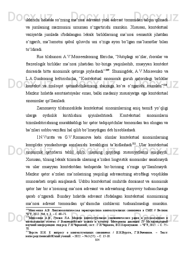 ikkinchi holatda so‘zning ma’nosi adresant yoki adresat  tomonidan talqin qilinadi
va   jumlaning   mazmunini   umuman   o‘zgartirishi   mumkin.   Xususan,   kontekstual
vaziyatda   jumlada   ifodalangan   leksik   birliklarning   ma’nosi   semantik   jihatdan
o‘zgarib,   ma’lumotni   qabul   qiluvchi   uni   o‘ziga   ayon   bo‘lgan   ma’lumotlar   bilan
to‘ldiradi. 
Rus   tilshunosi   A.V.Moiseenkoning   fikricha,   “Nutqdagi   so‘zlar,   iboralar   va
frazeologik   birliklar   ma’nosi   jihatidan   bir-biriga   yaqinlashib,   muayyan   kontekst
doirasida   bitta   sinonimik   qatorga   joylashadi” 209
.   Shuningdek,   A.V.Moiseenko   va
L.A.Gunkoning   keltirishicha,   “Kontekstual   sinonimik   guruh   qatoridagi   birliklar
kontekst   va   muloqot   qatnashchilarining   shaxsiga   ko‘ra   o‘zgarishi   mumkin” 210
.
Mazkur   holatda assotsiatsiyalar   emas,  balki  madaniy  xususiyatga   ega  kontekstual
sinonimlar qo‘llaniladi. 
Zamonaviy   tilshunoslikda   kontekstual   sinonimlarning   aniq   tasnifi   yo‘qligi
ularga   oydinlik   kiritilishini   qiyinlashtiradi.   Kontekstual   sinonimlarni
tizimlashtirishning murakkabligi bir qator tadqiqotchilar tomonidan tan olingan va
ba’zilari ushbu vazifani hal qilib bo‘lmaydigan deb hisoblashadi. 
I.N.Vursta   va   G.V.Romanova   kabi   olimlar   kontekstual   sinonimlarning
kompleks   yondashuvga   asoslanishi   kerakligini   ta’kidlashadi 211
.   Ular   kontekstual
sinonimik   qatorlarni   tahlil   qilib,   ularning   quyidagi   xususiyatlarini   aniqlaydi.
Xususan,   tilning leksik tizimida ularning a’zolari lingvistik sinonimlar sanalmaydi
va   ular   muayyan   kontekstdan   tashqarida   bir-birining   o‘rniga   qo‘llanilmaydi.
Mazkur   qator   a’zolari   ma’nolarining   yaqinligi   adresantning   atrofdagi   voqelikka
munosabati   orqali   aniqlanadi.  Ushbu  kontekstual   muhitda dominant   va sinonimik
qator   har   bir   a’zosining   ma’nosi   adresant   va  adresatning   dunyoviy   tushunchasiga
qarab   o‘zgaradi.   Bunday   holatda   adresant   ifodalagan   kontekstual   sinonimning
ma’nosi   adresat   tomonidan   qo‘shimcha   izohlarsiz   tushunilmasligi   mumkin.
209
Моисеенко   А.В.   Лингвоэкологическая   характеристика   контекстуальных   синонимов   в   СМИ   //   Вестник
ЧГУ, 2012. №4. т. 3.  –  С. 68–71.
210
Моисеенко   А.В.,   Гунько   Л.А.   Модели   контекстуальных   синонимических   рядов   в   русскоязычных   и
англоязычных   газетах   //   Взаимодействие   языков   и   культур.   Материалы   докладов   IV   Международной
научной конференции. под ред. Г.Н.Чиршевой; сост.: Г.Н.Чиршева; В.П.Коровушкин.  –  ЧГУ, 2015.  –  С. 75–
78.
211
Вурста   И.Н.   К   вопросу   о   контекстуальных   синонимах   /   И.Н.Вурста,   Г.В.Романова.   –   Текст:
непосредственный//Юный ученый.  –  2022.  –  № 3 (55).  –  С. 15-18.
104 