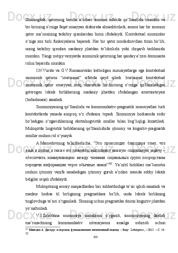 Shuningdek,   qatorning   barcha   a’zolari   sinonim   sifatida   qo‘llanilishi   mumkin   va
bir-birining o‘rniga faqat muayyan diskursda almashtiriladi, ammo har bir sinonim
qator   ma’nosining   tarkibiy   qismlaridan   birini   ifodalaydi.   Kontekstual   sinonimlar
o‘ziga   xos  turli  funksiyalarni  bajaradi.  Har   bir  qator  moslashuvchan  tizim  bo‘lib,
uning   tarkibiy   qismlari   madaniy   jihatdan   to‘ldirilishi   yoki   chiqarib   tashlanishi
mumkin. Yangi nutqiy vaziyatda sinonimik qatorning har qanday a’zosi dominanta
rolini bajarishi mumkin.
I.N.Vursta   va   G.V.Romanovalar   keltirilgan   xususiyatlarga   ega   kontekstual
sinonimik   qatorni   “irratsional”   sifatida   qayd   qiladi.   Irratsional   kontekstual
sinonimik   qator   muayyan   nutq   sharoitida   bir-birining   o‘rniga   qo‘llaniladigan
geterogen   leksik   birliklarning   madaniy   jihatdan   ifodalangan   assotsiatsiyasi
(birlashmasi) sanaladi.
Sinonimiyaning qo‘llanilishi va kommunikativ-pragmatik xususiyatlari turli
kontekstlarda   yanada   aniqroq   o‘z   ifodasini   topadi.   Sinonimiya   hodisasida   sodir
bo‘ladigan   o‘zgarishlarning   ekstralingvistik   omillar   bilan   bog‘liqligi   kuzatiladi.
Muloqotda   lingvistik   birliklarning   qo‘llanilishida   ijtimoiy   va   kognitiv-pragmatik
omillar muhim rol o‘ynaydi. 
A.Mamedovning   ta’kidlashicha,   “Это   происходит   благодаря   тому,   что
язык в целом, а также его элементы выполняют важную социальную задачу –
обеспечить   коммуникацию   между   членами   социальных   групп   посредством
передачи   информации   через   обычные   знаки” 212
.   Ya’nitil   birliklari   ma’lumotni
muhim   ijtimoiy   vazifa   sanaladigan   ijtimoiy   guruh   a’zolari   orasida   oddiy   leksik
belgilar orqali ifodalaydi . 
Muloqotning asosiy maqsadlardan biri suhbatdoshga ta’sir qilish sanaladi va
mazkur   hodisa   til   birligining   pragmatikasi   bo‘lib,   unda   leksik   birlikning
tinglovchiga ta’siri o‘rganiladi. Shuning uchun pragmatika doimo kognitiv jihatdan
yo‘naltiriladi. 
V.I.Zabotkina   sinonimiya   masalasini   o‘rganib,   sinonimiyaning   dastlab
ma’ruzachining   kommunikativ   intensiyasini   amalga   oshirish   uchun
212
 Мамедов А. Дискурс и перевод: функционально-когнитивный подход. – Баку:  Letterpress , – 2012. – С. 14-
15.
105 