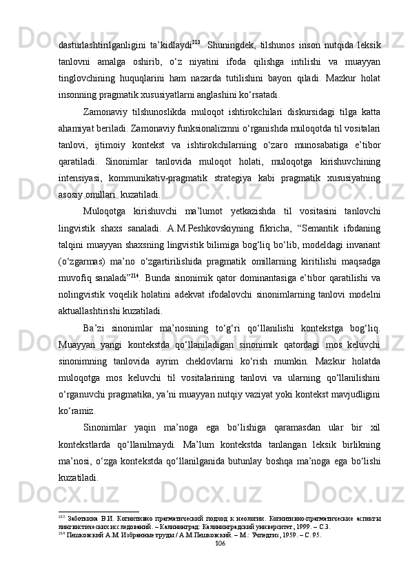 dasturlashtirilganligini   ta’kidlaydi 213
.   Shuningdek,   tilshunos   inson   nutqida   leksik
tanlovni   amalga   oshirib,   o‘z   niyatini   ifoda   qilishga   intilishi   va   muayyan
tinglovchining   huquqlarini   ham   nazarda   tutilishini   bayon   qiladi.   Mazkur   holat
insonning pragmatik xususiyatlarni anglashini ko‘rsatadi.
Zamonaviy   tilshunoslikda   muloqot   ishtirokchilari   diskursidagi   tilga   katta
ahamiyat beriladi. Zamonaviy funksionalizmni o‘rganishda muloqotda til vositalari
tanlovi,   ijtimoiy   kontekst   va   ishtirokchilarning   o‘zaro   munosabatiga   e’tibor
qaratiladi.   Sinonimlar   tanlovida   muloqot   holati,   muloqotga   kirishuvchining
intensiyasi,   kommunikativ-pragmatik   strategiya   kabi   pragmatik   xususiyatning
asosiy omillari  kuzatiladi.
Muloqotga   kirishuvchi   ma’lumot   yetkazishda   til   vositasini   tanlovchi
lingvistik   shaxs   sanaladi.   A.M.Peshkovskiyning   fikricha,   “Semantik   ifodaning
talqini muayyan shaxsning lingvistik bilimiga bog‘liq bo‘lib, modeldagi  invariant
(o‘zgarmas)   ma’no   o‘zgartirilishida   pragmatik   omillarning   kiritilishi   maqsadga
muvofiq   sanaladi” 214
.   Bunda   sinonimik   qator   dominantasiga   e’tibor   qaratilishi   va
nolingvistik   voqelik   holatini   adekvat   ifodalovchi   sinonimlarning   tanlovi   modelni
aktuallashtirishi kuzatiladi.
Ba’zi   sinonimlar   ma’nosining   to‘g‘ri   qo‘llanilishi   kontekstga   bog‘liq.
Muayyan   yangi   kontekstda   qo‘llaniladigan   sinonimik   qatordagi   mos   keluvchi
sinonimning   tanlovida   ayrim   cheklovlarni   ko‘rish   mumkin.   Mazkur   holatda
muloqotga   mos   keluvchi   til   vositalarining   tanlovi   va   ularning   qo‘llanilishini
o‘rganuvchi pragmatika, ya’ni muayyan nutqiy vaziyat yoki kontekst mavjudligini
ko‘ramiz.
Sinonimlar   yaqin   ma’noga   ega   bo‘lishiga   qaramasdan   ular   bir   xil
kontekstlarda   qo‘llanilmaydi.   Ma’lum   kontekstda   tanlangan   leksik   birlikning
ma’nosi,   o‘zga   kontekstda   qo‘llanilganida   butunlay   boshqa   ma’noga   ega   bo‘lishi
kuzatiladi.
213
  Заботкина   В.И.   Когнитивно   прагматический   подход   к   неологии.   Когнитивно-прагматические   аспекты
лингвистических исследований .  – Калининград: Калининградский университет, 1999. –  С .3 .
214
  Пешковский А.М. Избранные труды / А.М.Пешковский. – М.: Учпедгиз, 1959. – С. 95.
106 