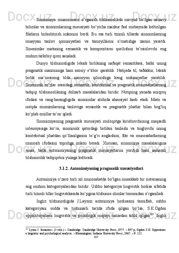 Sinonimiya   muammosini   o‘rganish   tilshunoslikda   mavjud   bo‘lgan   nazariy
bilimlar va sinonimlarning xususiyati  bo‘yicha mazkur fasl  mobaynida keltirilgan
fikrlarni   birlashtirish   imkonini   berdi.   Bu   esa   turli   tizimli   tillarda   sinonimlarning
muayyan   tanlov   qonuniyatlari   va   tamoyillarini   o‘rnatishga   zamin   yarat di.
Sinonimlar   matnning   semantik   va   kompozitsion   qurilishini   ta’minlovchi   eng
muhim tarkibiy qism sanaladi. 
Dunyo   tilshunosligida   leksik   birlikning   nafaqat   semantikasi,   balki   uning
pragmatik   mazmuniga   ham   asosiy   e’tibor   qaratildi.   Natijada   til,   tafakkur,   leksik
birlik   ma’nosining   tilda   namoyon   qilinishiga   keng   imkoniyatlar   yaratildi.
Sinonimik so‘zlar orasidagi semantik, kentekstual va pragmatik munosabatlarning
tadqiqi   tilshunoslikning   dolzarb   masalalaridan   biridir.   Nutqning   yanada   aniqroq
ifodasi   va   rang-barangligida   sinonimlar   alohida   ahamiyat   kasb   etadi.   Matn   va
nutqda   sinonimlarning   tanloviga   semantik   va   pragmatik   jihatlar   bilan   bog‘liq
ko‘plab omillar ta’sir qiladi. 
Sinonimiyaning   pragmatik   xususiyati   muloqotga   kirishuvchining   maqsadli
intensiyasiga   ko‘ra,   sinonimik   qatordagi   birlikni   tanlashi   va   tinglovchi   uning
kontekstual   jihatdan   qo‘llanilganini   to‘g‘ri   anglashini,   fikr   va   munosabatlarning
munosib   ifodasini   topishga   imkon   beradi.   Xususan,   sinonimiya   masalalari gina
emas,   balki   antonimiyaning   pragmatik   xususiyatlarini   yoritish   ham   samarali
tilshunoslik tadqiqotini yuzaga keltiradi.
3. 1 .2 .  Antonimiyaning pragmatik xususiyatlari
Antonimiya o‘zaro turli xil munosabatda bo‘lgan murakkab bir sistemaning
eng   muhim   kategoriyalaridan   biridir.   Ushbu   kategoriya   lingvistik   hodisa   sifatida
turli tizimli tillar lingvistikasida ko‘pgina tilshunos olimlar tomonidan o‘rganiladi.
Ingliz   tilshunosligida   J.Layonz   antonimiya   hodisasini   tasniflab,   ushbu
kategoriyani   sodda   va   tushunarli   tarzda   ifoda   qilgan   bo‘lsa,   S.K.Ogden
oppozitsiyalarni   lingvistik   va   psixologik   nuqtayi   nazardan   tahlil   qilgan 215
.   Ingliz
215
  Lyons J. Semantics.  (2 vols.) – Cambridge: Cambridge University Press, 1977 . – 897  р;  Ogden C.K. Opposition:
a linguistic and psychological analysis. – Bloomington: Indiana University Press, 1967.  – Р. 112.
107 
