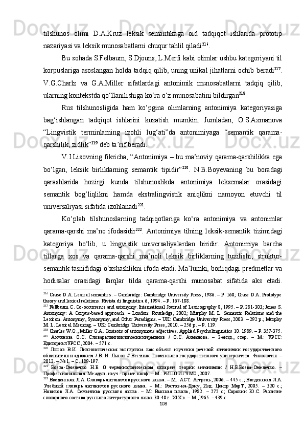 tilshunos   olimi   D.A.Kruz   leksik   semantikaga   oid   tadqiqot   ishlarida   prototip
nazariyasi va leksik munosabatlarni chuqur tahlil qiladi 216
. 
Bu sohada S.Felbaum, S.Djouns, L.Merfi kabi olimlar ushbu kategoriyani til
korpuslariga asoslangan holda tadqiq qilib, uning unikal jihatlarni ochib beradi 217
.
V.G.Charlz   va   G.A.Miller   sifatlardagi   antonimik   munosabatlarni   tadqiq   qilib,
ularning kontekstda qo‘llanilishiga ko‘ra o‘z munosabatini bildirgan 218
.
Rus   tilshunosligida   ham   ko‘pgina   olimlarning   antonimiya   kategoriyasiga
bag‘ishlangan   tadqiqot   ishlarini   kuzatish   mumkin.   Jumladan,   O.S.Axmanova
“Lingvistik   terminlarning   izohli   lug‘ati”da   antonimiyaga   “semantik   qarama-
qarshilik, zidlik” 219
 deb ta’rif beradi. 
V.I.Lisovning fikricha, “Antonimiya – bu ma’noviy qarama-qarshilikka ega
bo‘lgan,   leksik   birliklarning   semantik   tipidir” 220
.   N.B.Boyevaning   bu   boradagi
qarashlarida   hozirgi   kunda   tilshunoslikda   antonimiya   leksemalar   orasidagi
semantik   bog‘liqlikni   hamda   ekstralingvistik   aniqlikni   namoyon   etuvchi   til
universaliyasi sifatida izohlanadi 221
. 
Ko‘plab   tilshunoslarning   tadqiqotlariga   ko‘ra   antonimiya   va   antonimlar
qarama-qarshi   ma’no   ifodasidir 222
.   Antonimiya   tilning   leksik-semantik   tizimidagi
kategoriya   bo‘lib,   u   lingvistik   universaliyalardan   biridir.   Antonimiya   barcha
tillarga   xos   va   qarama-qarshi   ma’noli   leksik   birliklarning   tuzilishi,   struktur-
semantik tasnifidagi o‘xshashlikni ifoda etadi. Ma’lumki, borliqdagi predmetlar va
hodisalar   orasidagi   farqlar   tilda   qarama-qarshi   munosabat   sifatida   aks   etadi.
216
 Cruse D.A. Lexical semantics. – Cambridge: Cambridge University Press, 1986. – P. 160; Cruse D.A. Prototype
theory and lexical relations. Rivista di linguistica 6, 1994. – P. 167-188 .
217
 Fellbaum C. Co-occurrence and antonymy. International Journal of Lexicography 8, 1995. – P. 281-303; Jones S.
Antonymy:   A   Corpus-based   approach.   –   London:   Routledge,   2002;   Murphy   M.   L.   Semantic   Relations   and   the
Lexicon. Antonymy, Synonymy, and Other Paradigms. – UK: Cambridge University Press, 2003. – 292 p.; Murphy
M. L. Lexical Meaning. – UK: Cambridge University Press, 2010. – 256 p. – P. 119.
218
 Charles W.G., Miller G.A. Contexts of antonymous adjectives. Applied Psycholinguistics 10 .  1989. – P. 357-375.
219
  Ахманова   О . С .   Словарьлингвистическихтерминов   /   О . С .   Ахманова .   –   2- еизд .,   стер .   –   М .:   УРСС :
ЕдиториалУРСС , 2004. – 571  с .
220
  Лысов   В.И.   Лингвистическая   экспертиза   как   объект   изучения   речевой   антонимии   государственного
обвинителя и адвоката / В. И. Лысов // Вестник Тюменского государственного университета. Филология. –
2012. – № 1.  – С. 189-197.
221
  Боева-Омелечко   Н.Б.   О   терминологическом   аппарате   теории   антонимии   /   Н.Б.Боева-Омелечко.   –
Профессиональная. Междун. науч.- практ. конф. – М.: РИПО ИГУМО, 2007.
222
 Введенская Л.А. Словарь антонимов русского языка. – М.: АСТ: Астрель, 2006. – 445 с. ;  Введенская Л.А.
Учебный   словарь   антонимов   русского   языка.   –   М .:   Ростов-на-Дону,   Изд.   Центр   МарТ,   2005.   –   320   с. ;
Новиков   Л.А.   Семантика   русского   языка.   –   М:   Высшая   школа,   1982.   –   272   с ;   Сорокин   Ю.С.   Развитие
словарного состава русского литературного языка 30-40 г. XIX в. – М.,1965. – 439 с.
108