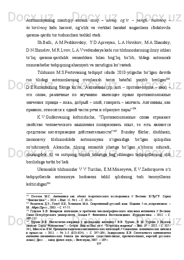 Antonimiyaning   mantiqiy   asosini   issiq   –   sovuq,   og‘ir   –   yengil,   tushmoq   –
ko‘tarilmoq   kabi   harorat,   og‘irlik   va   vertikal   harakat   singarilarni   ifodalovchi
qarama-qarshi tur tushunchasi tashkil etadi. 
Sh.Balli,   A.M.Peshkovskiy,   Y.D.Apresyan,   L.A.Novikov,   M.A.Shanskiy,
D.N.Shmelev, M.R.Lvov, L.A.Vvedenskaya kabi rus tilshunoslarining ilmiy ishlari
to‘liq   qarama-qarshilik   semantikasi   bilan   bog‘liq   bo‘lib,   tildagi   antonimik
munosabatlar tadqiqining ahamiyati va zarurligini ko‘rsatadi. 
Tilshunos   M.S.Pestovaning   tadqiqot   ishida   2010-yilgacha   bo‘lgan   davrda
rus   tilidagi   antonimlarning   rivojlanish   tarixi   batafsil   yoritib   berilgan 223
.
D.E.Rozentalning  fikriga ko‘ra, “Антонимы (гр. anti – против+onyma – имя)  –
это   слова,   различные   по   звучанию.   имеющие   прямо   противоположные
значения: правда – ложь, добрый – злой, говорить – молчать. Антонимы, как
правило, относятся к одной части речи и образуют пары” 224
.
K.V.Gudkovaning   keltirishicha,   “Противоположные   слова   отражают
свойство   человеческого   мышления   поляризовать   опыт,   то   есть   являются
средством   категоризации   действительности” 225
.   Bunday   fikrlar,   shubhasiz,
zamonaviy   tilshunoslikda   antonimiyani   o‘rganishga   bo‘lgan   qiziqishni
so‘ndirmaydi.   Aksincha,   tilning   semantik   jihatiga   bo‘lgan   e’tiborni   oshiradi,
shuningdek,   til   va   nutqning   tizimli   tabiatiga   bag‘ishlangan   tadqiqotlarning   olib
borilishiga turtki bo‘ladi. 
Ukrainalik tilshunoslar  V.V.Turchin, E.M.Moiseyeva,  E.V.Zadorojneva o‘z
tadqiqotlarida   antonimiya   hodisasini   tahlil   qilishning   turli   tamoyillarini
keltirishgan 226
.
223
  Пестова   М.С.   Антонимия   как   объект   теоретического   исследования   //   Вестник   ЮУрГУ.   Серия
“Лингвистика”. – 2014. – Вып. 11. № 1. – С. 18–21.
224
  Розенталь  Д.Э.,   Голуб  И.Б,   Теленкова   М.А.   Современный  русский   язык.  Издание   5-ое,  исправленное.  –
М.: АйрисПресс, 2003. – С. 47-55.
225
  Гудкова   К.В.   Бинарные   оппозиции   и   проблемы   лексикографического   описания   антонимов   //   Вестник
Санкт-Петербургского   университета.   Секция   9.   Филология.   Востоковедение.   Журналистика.   –   2012.   –   С.
109-115.
226
  Турчин   В.В.   Лінгвістичні   напрямки   у   дослідженні   антонімії   /   В.В.   Турчин,   В.   М.   Турчин   //   Наукові
записки.  Серія “Філологічна”. – Острог: Вид-во Нац. ун-т .  “Острозька академія”. – Вип. 19. – 2011. – С. 337–
341 ;  Моисеева Е.М. Принципы выделения антонимических оппозиций // Социально- экономические явления
и   процессы.   –   2011.   –   №   1–2   (023–024).   –   С.   297–304 ;   Задорожнева   Е.В.   Сочетаемость   компонентов
антонимо-синонимических   блоков   (на   материале   существительных,   прилагательных,   наречий   русского
языка):  Д и с с. … канд. филол. наук; – Волгоград, 2007. – 189 с.
109 