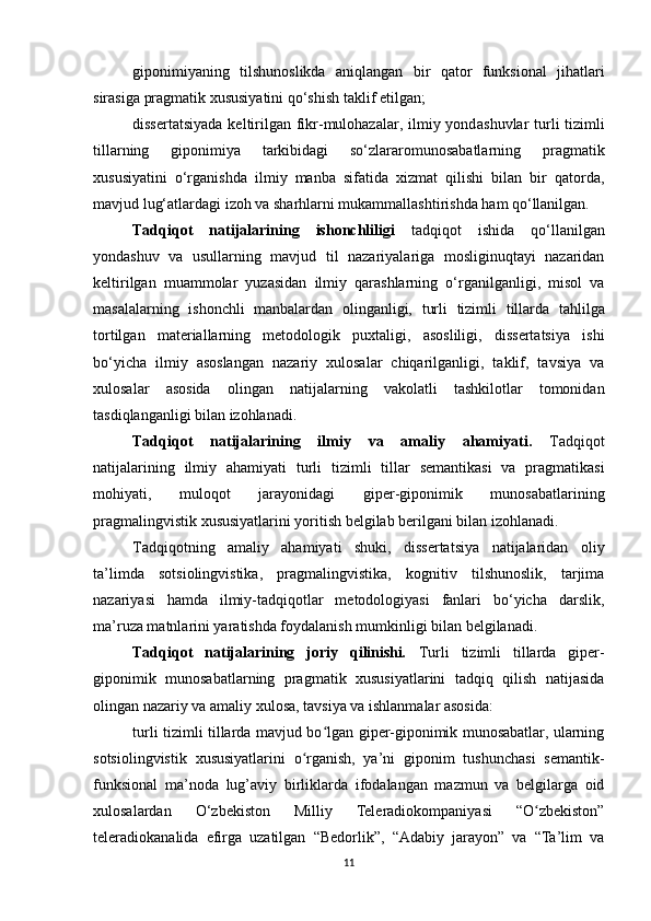 giponimiya ning   tilshunoslikda   aniqlangan   bir   qator   funksi onal   jihat lari
sirasiga  pragmatik xususiyatini  qo‘shish taklif etilgan; 
dissertatsiyada  keltirilgan fikr-mulohazalar, ilmiy yond a shuvlar turli   tizimli
tillarning   giponimiya   tarkibidagi   so‘zlararomunosabatlarni ng   pragmatik
xususiyatini   o‘rganishda   ilmiy   manba   sifatida   xizmat   qilishi   bilan   bir   qatorda,
mavjud lug‘atlardagi izoh va sharhlarni mukammallashtirishda ham qo‘llanilgan. 
Tadqiqot   natijalarining   ishonchliligi   tadqiqot   ishida   qo‘llanilgan
yondashuv   va   usullarning   mavjud   til   nazariyalariga   mosliginuqtayi   nazaridan
keltirilgan   muammolar   yuzasidan   ilmiy   qarashlarning   o‘rganilganligi,   misol   va
masalalarning   ishonchli   manbalardan   olinganligi,   turli   tizimli   tillarda   tahlilga
tortilgan   materiallarning   metodologik   puxtaligi,   asosliligi,   dissertatsiya   ishi
bo‘yicha   ilmiy   asoslangan   nazariy   xulosalar   chiqarilganligi,   taklif,   tavsiya   va
xulosalar   asosida   olingan   natijalarning   vakolatli   tashkilotlar   tomonidan
tasdiqlanganligi bilan izohlanadi. 
Tadqiqot   natijalarining   ilmiy   va   amaliy   ahamiyati.   Tadqiqot
natijalarining   ilmiy   ahamiyati   turli   tizimli   tillar   semantikasi   va   pragmatikasi
mohiyati,   muloqot   jarayonidagi   giper-giponimik   munosabatlarining
pragmalingvistik xususiyatlarini yoritish belgilab berilgani bilan izohlanadi.
Tadqiqotning   amaliy   ahamiyati   shuki,   dissertatsiya   natijalaridan   oliy
ta’limda   sotsiolingvistika,   pragmalingvistika,   kognitiv   tilshunoslik,   tarjima
nazariyasi   hamda   ilmiy-tadqiqotlar   metodologiyasi   fanlari   bo‘yicha   darslik,
ma’ruza matnlarini yaratishda foydalanish mumkinligi bilan belgilanadi.
Tadqiqot   natijalarining   joriy   qilinishi .   Turli   tizimli   tillarda   giper-
giponimik   munosabatlarning   pragmatik   xususiyatlarini   tadqiq   qilish   natijasida
olingan  nazariy va amaliy xulosa, tavsiya va ishlanmalar asosida:
turli tizimli tillarda mavjud bo lgan giper-giponimik munosabatlar, ularningʻ
sotsiolingvistik   xususiyatlarini   o rganish,   ya’ni   giponim   tushunchasi   semantik-	
ʻ
funksional   ma’noda   lug’aviy   birliklarda   ifodalangan   mazmun   va   belgilarga   oid
xulosalardan   O‘zbekiston   Milliy   Teleradiokompaniyasi   “O zbekiston”	
ʻ
teleradiokanalida   efirga   uzatilgan   “Bedorlik”,   “Adabiy   jarayon”   va   “Ta’lim   va
11 