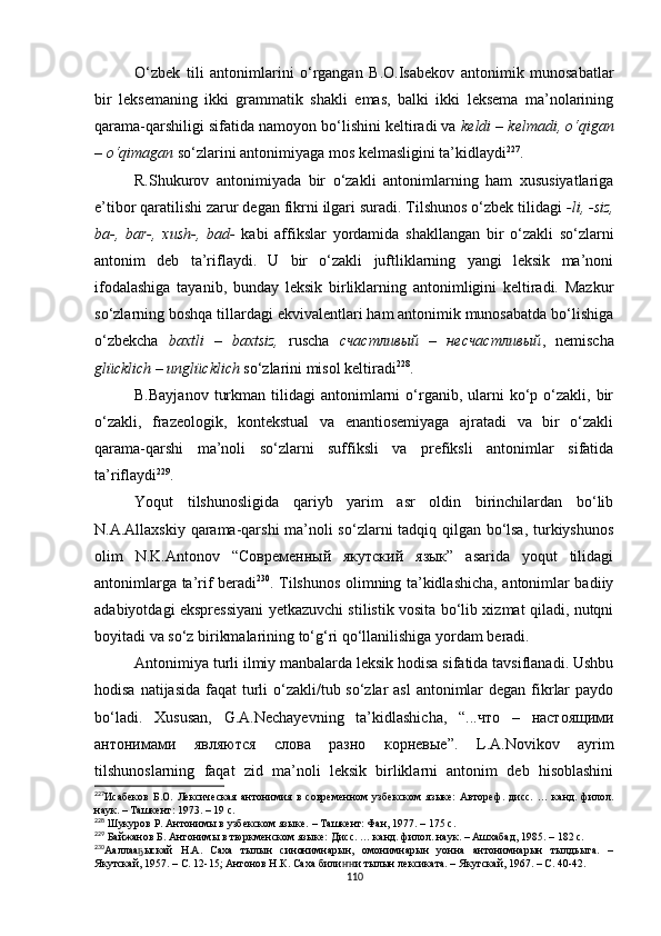 O‘zbek   tili   antonimlarini   o‘rgangan   B.O.Isabekov   antonimik   munosabatlar
bir   leksemaning   ikki   grammatik   shakli   emas,   balki   ikki   leksema   ma’nolarining
qarama-qarshiligi sifatida namoyon bo‘lishini keltiradi va  keldi – kelmadi, o‘qigan
– o‘qimagan  so‘zlarini antonimiyaga mos kelmasligini ta’kidlaydi 227
. 
R.Shukurov   antonimiyada   bir   o‘zakli   antonimlarning   ham   xususiyatlariga
e’tibor qaratilishi zarur degan fikrni ilgari suradi. Tilshunos o‘zbek tilidagi  -li, -siz,
ba-,   bar-,   xush-,   bad-   kabi   affikslar   yordamida   shakllangan   bir   o‘zakli   so‘zlarni
antonim   deb   ta’riflaydi.   U   bir   o‘zakli   juftliklarning   yangi   leksik   ma’noni
ifodalashiga   tayanib,   bunday   leksik   birliklarning   antonimligini   keltiradi.   Mazkur
so‘zlarning boshqa tillardagi ekvivalentlari ham antonimik munosabatda bo‘lishiga
o‘zbekcha   baxtli   –   baxtsiz,   ruscha   счастливый   –   несчастливый ,   nemischa
glücklich – unglücklich  so‘zlarini misol keltiradi 228
.
B.Bayjanov   turkman  tilidagi  antonimlarni   o‘rganib,  ularni   ko‘p  o‘zakli,  bir
o‘zakli,   frazeologik,   kontekstual   va   enantiosemiyaga   ajratadi   va   bir   o‘zakli
qarama-qarshi   ma’noli   so‘zlarni   suffiksli   va   prefiksli   antonimlar   sifatida
ta’riflaydi 229
. 
Yoqut   tilshunosligida   qariyb   yarim   asr   oldin   birinchilardan   bo‘lib
N.A.Allaxskiy qarama-qarshi  ma’noli so‘zlarni tadqiq qilgan bo‘lsa, turkiyshunos
olim   N.K.Antonov   “Современный   якутский   язык”   asarida   yoqut   tilidagi
antonimlarga ta’rif beradi 230
. Tilshunos olimning ta’kidlashicha, antonimlar badiiy
adabiyotdagi ekspressiyani yetkazuvchi stilistik vosita bo‘lib xizmat qiladi, nutqni
boyitadi va so‘z birikmalarining to‘g‘ri qo‘llanilishiga yordam beradi. 
Antonimiya turli ilmiy manbalarda leksik hodisa sifatida tavsiflanadi. Ushbu
hodisa natijasida faqat turli o‘zakli/tub so‘zlar  asl  antonimlar  degan fikrlar  paydo
bo‘ladi.   Xususan,   G.A.Nechayevning   ta’kidlashicha,   “...что   –   настоящими
антонимами   являются   слова   разно   корневые”.   L.A.Novikov   ayrim
tilshunoslarning   faqat   zid   ma’noli   leksik   birliklarni   antonim   deb   hisoblashini
227
Исабеков   Б.О.   Лексическая   антонимия   в   современном   узбекском   языке:   Автореф .   дисс.   …   канд.   филол.
наук. – Ташкент :  1973. – 19 с.
228
 Шукуров Р. Антонимы в узбекском языке. – Ташкент: Фан, 1977. – 175 с .
229
 Байжанов Б. Антонимы в тюркменском языке:  Д исс. … канд. филол. наук. – Ашхабад, 1985. – 182 с.
230
Ааллаа ыскай   Н.А.   Саха   тылын   синонимнарын,   омонимнарын   уонна   антонимнарын   тылдьыта.   –ҕ
Якутскай, 1957. – С. 12-15; Антонов Н.К. Саха били и тылын лексиката. – Якутскай, 1967. – С. 40-42.	
ҥҥ
110 