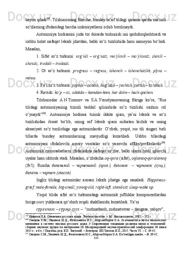 bayon qiladi 231
. Tilshunosning fikricha, bunday ta’rif tildagi qarama-qarshi ma’noli
so‘zlarning ifodasidagi barcha imkoniyatlarni ochib berolmaydi. 
Antonimiya hodisasini  juda tor doirada tushunish uni qashshoqlashtiradi va
ushbu   holat   nafaqat   leksik   jihatdan,   balki   so‘z   tuzilishida   ham   namoyon   bo‘ladi.
Masalan, 
1.   Sifat   so‘z   turkumi:   urg‘uli   –   urg‘usiz,   mo‘ylovli   –   mo‘ylovsiz,   shoxli   –
shoxsiz, irodali – irodasiz.
2.   Ot   so‘z   turkumi:   progress   –   regress,   ishonch   –   ishonchsizlik,   plyus   –
minus.
3. Fe’l so‘z turkumi:  yopish – ochish, bog‘lash – yechish, yurish – to‘xtash . 
4. Ravish:  ko‘p – oz, odatda – kamdan-kam, har doim – hech qachon.
Tilshunoslar   A.N.Tixonov   va   S.A.Yemelyanovaning   fikriga   ko‘ra,   “Rus
tilidagi   antonimiyaning   tizimli   tashkil   qilinishida   so‘z   tuzilishi   muhim   rol
o‘ynaydi” 232
.   Antonimiya   hodisasi   tizimli   ikkita   qism,   ya’ni   leksik   va   so‘z
tuzilishidan   iborat   bo‘lib,   uning   sof   leksik   qismi   nisbatan   kichik   va   uning
aksariyati   so‘z   tuzilishiga   ega   antonimlardir.   O‘zbek,   yoqut,   rus   tili   singari   turli
tillarda   bunday   antonimlarning   mavjudligi   kuzatiladi.   Ushbu   tillardagi
antonimiyani   ifodalovchi   asosiy   vositalar   so‘z   yasovchi   affiks/prefikslardir 233
.
Antonimik munosabatlarni   ifodalashda   nafaqat  so‘zlar,  balki  ularni  hosil  qiluvchi
uyalar ham ishtirok etadi. Masalan, o‘zbekcha  oq-qora  (sifat),  oqlamoq-qoralamoq
(fe’l).   Ruscha   беленький   –   черненький   (прил.),   беловик     –   черновик   (сущ.),
белеть – чернет (глагол). 
Ingliz   tilidagi   antonimlar   asosan   leksik   jihatga   ega   sanaladi.   Happiness -
grief, male-female, big-small, young-old, right-left,  stand-sit, sleep-wake up.
Yoqut   tilida   sifat   so‘z   turkumidagi   antonimik   juftliklar   komponentlardan
biriga  suox  yuklamasi qo‘shish orqali shakllanishi kuzatiladi. Ya’ni
сүрэхтээх – сүрэ э суох –  ҕ “mehnatkash, mehnatsevar – dangasa, yalqov”,
231
 Новиков Л.А. Семантика русского языка. Учебное пособие. – М . : Высшая школа, 1982. – 272 с.
232
  Саидова С.М., Хакимов Ш.Д., Фозилжонов И.С., Абдужабборов О.А. Особенности и место лексических
антонимов   в   системе   лексики   русского   языка   //   Современные   тенденции   развития   науки   и   технологий:
сборник   научных   трудов   по   материалам   III   Международной   научно-практической   конференции   30   июня
2015 г.: в 6 ч. / Под общ. ред. Е.П. Ткачевой. – Белгород: ИП Ткачева Е.П., 2015. Часть VI. – С. 39-42.
233
 Саидова С.М., Хакимов Ш.Д., Фозилжонов И.С., Абдужабборов О.А.  Ko ‘ rsatilgan   manba . –  B . 39-42.
111 