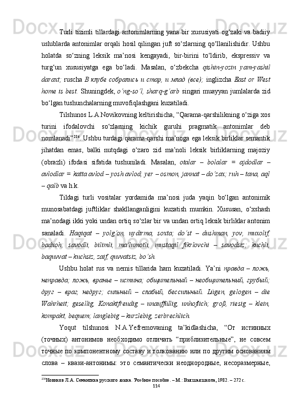 Turli tizimli tillardagi antonimlarning yana bir xususiyati  og‘zaki va badiiy
uslublarda antonimlar orqali hosil qilingan juft so‘zlarning qo‘llanilishidir. Ushbu
holatda   so‘zning   leksik   ma’nosi   kengayadi,   bir-birini   to‘ldirib,   ekspressiv   va
turg‘un   xususiyatga   ega   bo‘ladi.   Masalan,   o‘zbekcha   qishin-yozin   yam-yashil
daraxt;   ruscha   В клубе  собрались  и стар, и млад  (все);   inglizcha   East  or West
home is best.   Shuningdek,   o‘ng-so‘l, sharq-g‘arb   singari muayyan jumlalarda zid
bo‘lgan tushunchalarning muvofiqlashgani kuzatiladi. 
Tilshunos L.A.Novikovning keltirishicha, “Qarama-qarshilikning o‘ziga xos
turini   ifodalovchi   so‘zlarning   kichik   guruhi   pragmatik   antonimlar   deb
nomlanadi” 236
. Ushbu turdagi qarama-qarshi ma’noga ega leksik birliklar semantik
jihatdan   emas,   balki   nutqdagi   o‘zaro   zid   ma’noli   leksik   birliklarning   majoziy
(obrazli)   ifodasi   sifatida   tushuniladi.   Masalan,   otalar   –   bolalar   =   ajdodlar   –
avlodlar = katta avlod – yosh avlod; yer – osmon, jannat – do‘zax; ruh – tana, aql
– qalb  va h.k.
Tildagi   turli   vositalar   yordamida   ma’nosi   juda   yaqin   bo‘lgan   antonimik
munosabatdagi   juftliklar   shakllanganligini   kuzatish   mumkin.   Xususan,   o‘xshash
ma’nodagi ikki yoki undan ortiq so‘zlar bir va undan ortiq leksik birliklar antonim
sanaladi.   Haqiqat   –   yolg‘on,   uydirma,   soxta;   do‘st   –   dushman,   yov,   muxolif,
badxoh;   savodli,   bilimli,   ma’lumotli,   mustaqil   fikrlovchi   –   savodsiz;   kuchli,
baquvvat – kuchsiz, zaif, quvvatsiz, bo‘sh. 
Ushbu   holat   rus   va   nemis   tillarida   ham   kuzatiladi.   Ya’ni   правда   –   ложь,
неправда; ложь, вранье – истина; общительный – необщительный, грубый;
друг   –   враг,   недруг;   сильный   –   слабый,   бессильный.   Lügen,   gelogen   –   die
Wahrheit;   gesellig,   Konaktfreudig   –   unauffüllig,   unhoflich;   groß,   riesig   –   klein,
kompakt, bequem; langlebig – kurzlebig, zerbrechlich. 
Yoqut   tilshunosi   N.A.Yefremovaning   ta’kidlashicha,   “От   истинных
(точных)   антонимов   необходимо   отличать   “приблизительные”,   не   совсем
точные по компонентному составу и толкованию или по другим основаниям
слова   –   квази-антонимы:   это   семантически   неоднородные,   несоразмерные,
236
Новиков Л.А. Семантика русского языка. Учебное пособие. – М.: Высшая школа, 1982. – 272 с.
114 