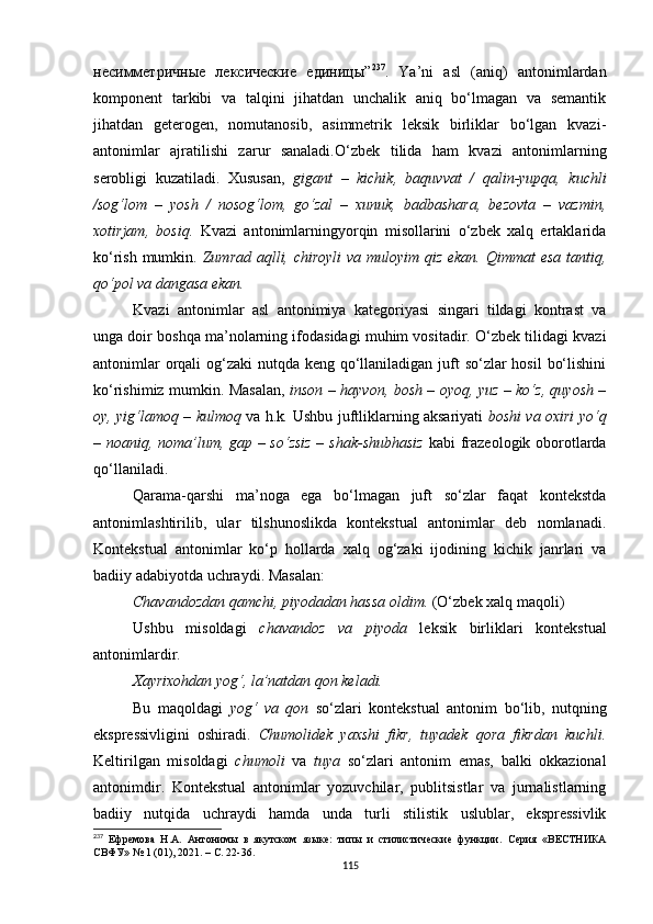 несимметричные   лексические   единицы” 237
.   Ya’ni   asl   (aniq)   antonimlardan
komponent   tarkibi   va   talqini   jihatdan   unchalik   aniq   bo‘lmagan   va   semantik
jihatdan   geterogen,   nomutanosib,   asimmetrik   leksik   birliklar   bo‘lgan   kvazi-
antonimlar   ajratilishi   zarur   sanaladi . O‘zbek   tilida   ham   kvazi   antonimlarning
serobligi   kuzatiladi.   Xususan,   gigant   –   kichik,   baquvvat   /   qalin-yupqa,   kuchli
/sog‘lom   –   yosh   /   nosog‘lom,   go‘zal   –   xunuk,   badbashara,   bezovta   –   vazmin,
xotirjam,   bosiq.   Kvazi   antonimlarningyorqin   misollarini   o‘zbek   xalq   ertaklarida
ko‘rish mumkin.   Zumrad aqlli, chiroyli  va muloyim qiz ekan. Qimmat esa tantiq,
qo‘pol va dangasa ekan. 
Kvazi   antonimlar   asl   antonimiya   kategoriyasi   singari   tildagi   kontrast   va
unga doir boshqa ma’nolarning ifodasidagi muhim vositadir. O‘zbek tilidagi kvazi
antonimlar  orqali  og‘zaki nutqda keng qo‘llaniladigan juft  so‘zlar hosil  bo‘lishini
ko‘rishimiz mumkin. Masalan,   inson – hayvon, bosh – oyoq, yuz – ko‘z, quyosh –
oy, yig‘lamoq – kulmoq   va h.k .   Ushbu juftliklarning aksariyati   boshi va oxiri yo‘q
– noaniq, noma’lum, gap – so‘zsiz – shak-shubhasiz   kabi frazeologik oborotlarda
qo‘llaniladi. 
Qarama-qarshi   ma’noga   ega   bo‘lmagan   juft   so‘zlar   faqat   kontekstda
antonimlashtirilib,   ular   tilshunoslikda   kontekstual   antonimlar   deb   nomlanadi.
Kontekstual   antonimlar   ko‘p   hollarda   xalq   og‘zaki   ijodining   kichik   janrlari   va
badiiy adabiyotda uchraydi. Masalan :
Chavandozdan qamchi, piyodadan hassa oldim.  (O‘zbek xalq maqoli)
Ushbu   misoldagi   chavandoz   va   piyoda   leksik   birliklari   kontekstual
antonimlardir. 
Xayrixohdan yog‘, la’natdan qon keladi.
Bu   maqoldagi   yog‘   va   qon   so‘zlari   kontekstual   antonim   bo‘lib,   nutqning
ekspressivligini   oshiradi.   Chumolidek   yaxshi   fikr,   tuyadek   qora   fikrdan   kuchli.
Keltirilgan   misoldagi   chumoli   va   tuya   so‘zlari   antonim   emas,   balki   okkazional
antonimdir.   Kontekstual   antonimlar   yozuvchilar,   publitsistlar   va   jurnalistlarning
badiiy   nutqida   uchraydi   hamda   unda   turli   stilistik   uslublar,   ekspressivlik
237
  Ефремова   Н.А.   Антонимы   в   якутском   языке:   типы   и   стилистические   функции .   Серия   «ВЕСТНИКА
СВФУ» № 1 (01), 2021. – С. 22-36.
115 