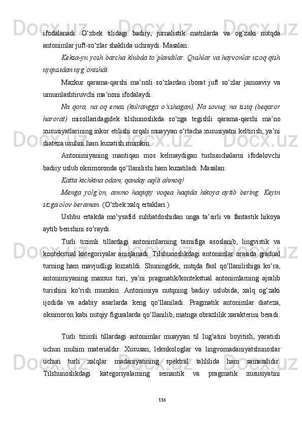 ifodalanadi.   O‘zbek   tilidagi   badiiy,   jurnalistik   matnlarda   va   og‘zaki   nutqda
antonimlar juft-so‘zlar shaklida uchraydi. M asalan : 
Keksa-yu yosh barcha klubda to‘plandilar. Qushlar va hayvonlar uzoq qish
uyqusidan uyg‘onishdi. 
Mazkur   qarama-qarshi   ma’noli   so‘zlardan   iborat   juft   so‘zlar   jamoaviy   va
umumlashtiruvchi ma’noni ifodalaydi.
Na   qora,   na   oq   emas   (kulrangga   o‘xshagan),   Na   sovuq,   na   issiq   (beqaror
harorat)   misollaridagidek   tilshunoslikda   so‘zga   tegishli   qarama-qarshi   ma’no
xususiyatlarining inkor etilishi orqali muayyan o‘rtacha xususiyatni keltirish, ya’ni
diateza usulini ham kuzatish mumkin. 
Antonimiyaning   mantiqan   mos   kelmaydigan   tushunchalarni   ifodalovchi
badiiy uslub oksimoronda qo‘llanilishi ham kuzatiladi. Masalan: 
Katta kichkina odam; qanday aqlli ahmoq!
Menga   yolg‘on,   ammo   haqiqiy   voqea   haqida   hikoya   aytib   bering.   Keyin
sizga olov beraman.  (O‘zbek xalq ertaklari.) 
Ushbu   ertakda   mo‘ysafid   suhbatdoshidan   unga   ta’sirli   va   fantastik   hikoya
aytib berishini so‘raydi. 
Turli   tizimli   tillardagi   antonimlarning   tasnifiga   asoslanib,   lingvistik   va
konteks t ual   kategoriyalar   aniqlanadi.   Tilshunoslikdagi   antonimlar   orasida   gradual
turning   ham   mavjudligi   kuzatildi.   Shuningdek,   nutqda   faol   qo‘llanilishiga   ko‘ra,
antonimiyaning   maxsus   turi,   ya’ni   pragmatik/kontekstual   antonimlarning   ajralib
turishini   ko‘rish   mumkin.   Antonimiya   nutqning   badiiy   uslubida,   xalq   og‘zaki
ijodida   va   adabiy   asarlarda   keng   qo‘llaniladi.   Pragmatik   antonimlar   diateza,
oksimoron kabi nutqiy figuralarda qo‘llanilib, matnga obrazlilik xarakterini beradi.
Turli   tizimli   tillardagi   antonimlar   muayyan   til   lug‘atini   boyitish,   yaratish
uchun   muhim   materialdir.   Xususan,   leksikologlar   va   lingvomadaniyatshunoslar
uchun   turli   xalqlar   madaniyatining   spektral   tahlilida   ham   samaralidir.
Tilshunoslikdagi   kategoriyalarning   semantik   va   pragmatik   xususiyatini
116 