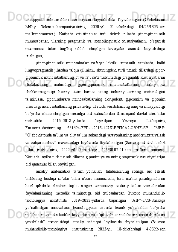 taraqqiyot”   eshittirishlari   ssenariysini   tayyorlashda   foydalanilgan   (O‘zbekiston
Milliy   Teleradiokompaniyasining   2020-yil   21-dekabrdagi   04/25/1325-son
ma’lumotnomasi).   Natijada   eshittirishlar   turli   tizimli   tillarda   giper-giponimik
munosabatlar,   ularning   pragmatik   va   sotsiolingvistik   xususiyatlarini   o‘rganish
muammosi   bilan   bog‘liq   ishlab   chiqilgan   tavsiyalar   asosida   boyitilishiga
erishilgan;
giper-giponimik   munosabatlar   nafaqat   leksik,   semantik   sathlarda,   balki
lingvopragmatik jihatdan talqin qilinishi, shuningdek, turli tizimli tillardagi giper-
giponimik munosabatlarning ot va fe’l so z turkumidagi pragmatik xususiyatlariniʻ
ifodalashning   muhimligi,   giper-giponimik   munosabatlarning   nisbiy   va
cheklanmaganligi   lisoniy   tizim   hamda   uning   imkoniyatlarining   cheksizligini
ta’minlasa,   giponimlararo   munosabatlarning   ekvipolent,   giperonim   va   giponim
orasidagi munosabatlarning privativligi til ifoda vositalarining aniq va muayyanligi
bo yicha   ishlab   chiqilgan   metod	
ʻ ga   oid   xulosalardan   Samarqand   davlat   chet   tillar
institutida   2016–2018-yillarda   bajarilgan   Yevropa   Ittifoqining
Erasmus+dasturining   561624-EPP-1-2015-1-UK-EPPKA2-CBHE-SP   IMEP:
“O‘zbekistonda ta’lim va oliy ta’lim sohasidagi jarayonlarning modernizatsiyalash
va   xalqarolashuv”   mavzusidagi   loyihasida   foydalanilgan   (Samarqand   davlat   chet
tillar   institutining   2022-yil   7-martdagi   625/30.02.01-son   ma’lumotnomasi).
Natijada loyiha turli tizimli tillarda giponimiya va uning pragmatik xususiyatlariga
oid qarashlar bilan boyitilgan;
amaliy   matematika   ta’lim   yo'nalishi   talabalarining   sohaga   oid   leksik
birlikning   boshqa   so’zlar   bilan   o’zaro   munosabati,   turli   ma’no   paradigmalarini
hosil   qilishida   elektron   lug’at   singari   zamonaviy   dasturiy   ta’lim   vositalaridan
foydalanishning   metodik   ta’minotiga   oid   xulosalardan   Buxoro   muhandislik-
texnologiya   institutida   2019–2022-yillarda   bajarilgan   “AIF”-2/20-Shaxsga
yo‘naltirilgan   innovatsion   texnologiyalar   asosida   texnik   yo‘nalishlar   bo yicha	
ʻ
malakali muhandis kadrlar tayyorlash va o qituvchilar malakasini oshirish sifatini	
ʻ
yaxshilash”   mavzusidagi   amaliy   tadqiqot   loyihasida   foydalanilgan   (Buxoro
muhandislik-texnologiya   institutining   2023-yil   18-dekabrdagi   4-2322-son
12 