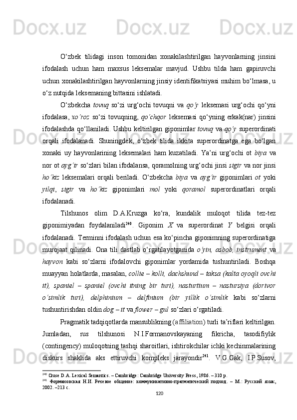 O‘zbek   tilidagi   inson   tomonidan   xonakilashtirilgan   hayvonlarning   jinsini
ifodalash   uchun   ham   maxsus   leksemalar   mavjud.   Ushbu   tilda   ham   gapiruvchi
uchun xonakilashtirilgan hayvonlarning jinsiy identifikatsiyasi muhim bo‘lmasa, u
o‘z nutqida leksemaning bittasini ishlatadi. 
O‘zbekcha   tovuq   so‘zi   urg‘ochi  tovuqni  va   qo‘y   leksemasi  urg‘ochi  qo‘yni
ifodalasa,   xo‘roz   so‘zi   tovuqning,   qo‘chqor   leksemasi  qo‘yning  erkak(nar)  jinsini
ifodalashda qo‘llaniladi. Ushbu keltirilgan giponimlar   tovuq   va   qo‘y   superordinati
orqali   ifodalanadi.   Shuningdek,   o‘zbek   tilida   ikkita   superordinatga   ega   bo‘lgan
xonaki   uy   hayvonlarining   leksemalari   ham   kuzatiladi.   Ya’ni   urg‘ochi   ot   biya   va
nor ot  ayg‘ir  so‘zlari bilan ifodalansa, qoramolning urg‘ochi jinsi  sigir  va nor jinsi
ho‘kiz   leksemalari   orqali   beriladi.   O‘zbekcha   biya   va   ayg‘ir   giponimlari   ot   yoki
yilqi ,   sigir   va   ho‘kiz   giponimlari   mol   yoki   qoramol   superordinatlari   orqali
ifodalanadi. 
Tilshunos   olim   D.A.Kruzga   ko‘ra,   kundalik   muloqot   tilida   tez-tez
giponimiyadan   foydalaniladi 240
.   Giponim   X   va   superordinat   Y   belgisi   orqali
ifodalana di. T erminni ifodalash uchun   esa   ko‘pincha giponimning superordinatiga
murojaat   qilinadi.   Ona   tili   dastlab   o‘rgatilayotganida   o‘yin,   asbob,   instrument   va
hayvon   kabi   so‘zlarni   ifodalovchi   giponimlar   yordamida   tushuntiriladi.   Boshqa
muayyan holatlarda, masalan,  collie – kolli, dachshund – taksa (kalta oyoqli ovchi
it),   spaniel   –   spaniel   (ovchi   itning   bir   turi),   nasturtium   –   nastursiya   (dorivor
o‘simlik   turi),   delphinium   –   delfinium   (bir   yillik   o‘simlik   kabi   so‘zlarni
tushuntirishdan oldin  dog – it  va  flower – gul  so‘zlari o‘rgatiladi.
Pragmatik tadqiqotlarda mansublikning ( affiliation ) turli ta’riflari keltirilgan.
Jumladan,   rus   tilshunosi   N.I.Formanovskayaning   fikricha,   tasodifiylik
(contingency) muloqotning tashqi sharoitlari, ishtirokchilar ichki kechinmalarining
diskurs   shaklida   aks   ettiruvchi   kompleks   jarayondir 241
.   V.G.Gak,   I.P.Susov,
240
 Cruse D.A. Lexical Semantics.  –  Cambridge: Cambridge University Press , 1986.  – 310  р .
241
  Формановская   Н.И.   Речевое   общение:   коммуникативно-прагматический   подход.   –   М.:   Русский   язык,
2002. –213 с.
120 