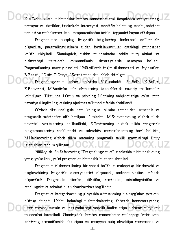 K.A.Dolinin   kabi   tilshunoslar   bunday   munosabatlarni   favqulodda   vaziyatlardagi
partnyor   va   sheriklar,   ishtirokchi   intensiyasi,   tasodifiy   holatning   sababi,   tadqiqot
natijasi va muhokamasi kabi komponentlardan tashkil topganini bayon qilishgan.
Pragmatikada   nutqdagi   lingvistik   belgilarning   funksional   qo‘llanilishi
o‘rganilsa,   pragmalingvistikada   tildan   foydalanuvchilar   orasidagi   munosabat
ko‘rib   chiqiladi.   Shuningdek,   ushbu   munosabatlar   oddiy   nutq   aktlari   va
diskursdagi   murakkab   kommunikativ   situatsiyalarda   namoyon   bo‘ladi.
Pragmatikaning   nazariy   asoslari   1960-yillarda   ingliz   tilshunoslari   va   faylasuflari
B.Rassel, J.Ostin, P.Greys, J.Serra tomonidan ishlab chiqilgan. 
Pragmalingvistika   sohasi   bo‘yicha   V.Gumboldt,   Sh.Balli,   K.Buller,
E.Benvenist,   M.Baxtinka   kabi   olimlarning   izlanishlarida   nazariy   ma’lumotlar
keltirilgan.   Tilshunos   J.Ostin   va   psixolog   J.Serlning   tadqiqotlariga   ko‘ra,   nutq
nazariyasi ingliz logikasining ajralmas ta’limoti sifatida shakllandi.
O‘zbek   tilshunosligida   ham   ko‘pgina   olimlar   tomonidan   semantik   va
pragmatik   tadqiqotlar   olib   borilgan.   Jumladan,   M.Saidxonovning   o‘zbek   tilida
noverbal   vositalarning   qo‘llanilishi,   Z.Toxirovning   o‘zbek   tilida   pragmatik
diagrammalarning   shakllanishi   va   subyektiv   munosabatlarning   hosil   bo‘lishi,
M.Hakimovning   o‘zbek   tilida   matnning   pragmatik   tahlili   mavzusidagi   ilmiy
izlanishlari taqdim qilingan. 
2008-yilda   Sh.Safarovning   “Pragmalingvistika”   risolasida   tilshunoslikning
yangi yo‘nalishi, ya’ni pragmatik tilshunoslik bilan tanishtiriladi. 
Pragmatika   tilshunoslikning   bir   sohasi   bo‘lib,   u   muloqotga   kirishuvchi   va
tinglovchining   lingvistik   xususiyatlarini   o‘rganadi,   muloqot   vositasi   sifatida
o‘rganiladi.   Pragmatika   ritorika,   stilistika,   semiotika,   sotsiolingvistika   va
etnolingvistika sohalari bilan chambarchas bog‘liqdir. 
Pragmatika  kategoriyasining   g‘oyasida  adresantning  his-tuyg‘ulari   yetakchi
o‘ringa   chiqadi.   Ushbu   holatdagi   tushunchalarning   ifodasida   konnotatsiyadagi
ustun   mavqe,   taxmin   va   hissiyotlardagi   voqelik   hodisalariga   nisbatan   subyektiv
munosabat   kuzatiladi.   Shuningdek,   bunday   munosabatda   muloqotga   kirishuvchi
so‘zining   semantikasida   aks   etgan   va   muayyan   nutq   obyektiga   munosabati   va
121 