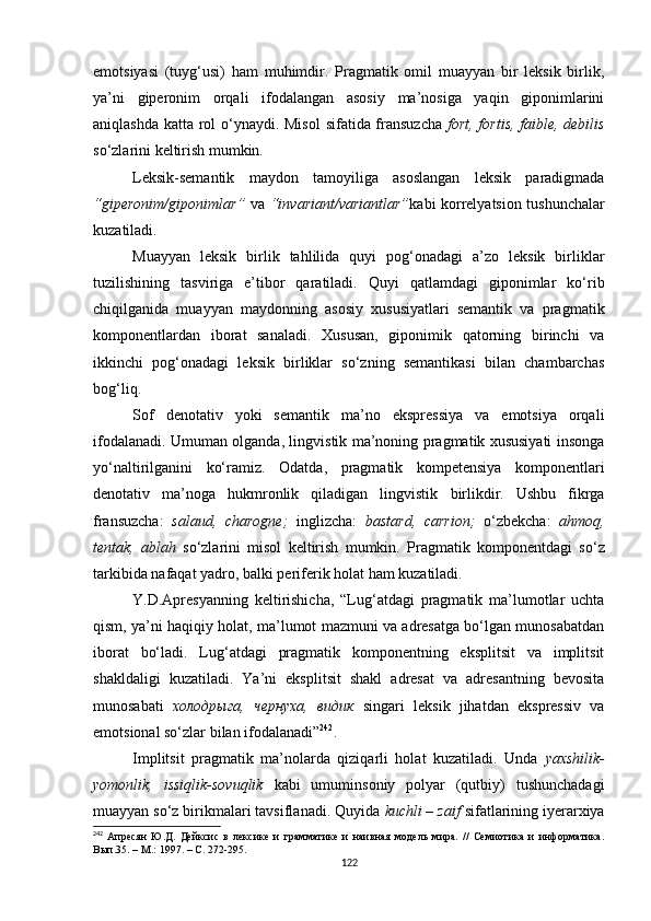 emotsiyasi   (tuyg‘usi)   ham   muhimdir.   Pragmatik   omil   muayyan   bir   leksik   birlik,
ya’ni   giperonim   orqali   ifodalangan   asosiy   ma’nosiga   yaqin   giponimlarini
aniqlashda katta rol o‘ynaydi.   Misol  sifatida fransuzcha   fort, fortis, faible, debilis
so‘zlarini keltirish mumkin. 
Leksik-semantik   maydon   tamoyiliga   asoslangan   leksik   paradigmada
“giperonim/giponimlar”   va   “invariant/variantlar” kabi korrelyatsion tushunchalar
kuzatiladi. 
Muayyan   leksik   birlik   tahlilida   quyi   pog‘onadagi   a’zo   leksik   birliklar
tuzilishining   tasviriga   e’tibor   qaratiladi.   Quyi   qatlamdagi   giponimlar   ko‘rib
chiqilganida   muayyan   maydonning   asosiy   xususiyatlari   semantik   va   pragmatik
komponentlardan   iborat   sanaladi.   Xususan,   giponimik   qatorning   birinchi   va
ikkinchi   pog‘onadagi   leksik   birliklar   so‘zning   semantikasi   bilan   chambarchas
bog‘liq. 
Sof   denotativ   yoki   semantik   ma’no   ekspressiya   va   emotsiya   orqali
ifodalanadi. Umuman olganda, lingvistik ma’noning pragmatik xususiyati insonga
yo‘naltirilganini   ko‘ramiz.   Odatda,   pragmatik   kompetensiya   komponentlari
denotativ   ma’noga   hukmronlik   qiladigan   lingvistik   birlik dir.   Ushbu   fikrga
fransuzcha :   salaud,   charogne ;   inglizcha :   bastard,   carrion ;   o‘zbekcha :   a h moq,
tentak,   ablah   so‘zlarini   misol   keltirish   mumkin.   P ragmatik   komponentdagi   so‘z
tarkibida nafaqat yadro, balki periferik holat ham kuzatiladi. 
Y.D.Apresyanning   keltirishicha,   “Lug‘atdagi   pragmatik   ma’lumotlar   uchta
qism, ya’ni haqiqiy holat, ma’lumot mazmuni va adresatga bo‘lgan munosabatdan
iborat   bo‘ladi.   Lug‘atdagi   pragmatik   komponentning   eksplitsit   va   implitsit
shakldaligi   kuzatiladi.   Ya’ni   eksplitsit   shakl   adresat   va   adresantning   bevosita
munosabati   холодрыга,   чернуха,   видик   singari   leksik   jihatdan   ekspressiv   va
emotsional so‘zlar bilan ifodalanadi” 242
. 
Implitsit   pragmatik   ma’nolarda   qiziqarli   holat   kuzatiladi.   Unda   yaxshilik-
yomonlik,   issiqlik-sovuqlik   kabi   umuminsoniy   polyar   (qutbiy)   tushunchadagi
muayyan so‘z birikmalari tavsiflanadi. Quyida  kuchli – zaif  sifatlarining iyerarxiya
242
  Апресян   Ю.Д.   Дейксис   в   лексике   и   грамматике   и   наивная   модель   мира.   //   Семиотика   и   информатика.
Вып.35. – М .:  1997.  –  С. 272-295 .
122 