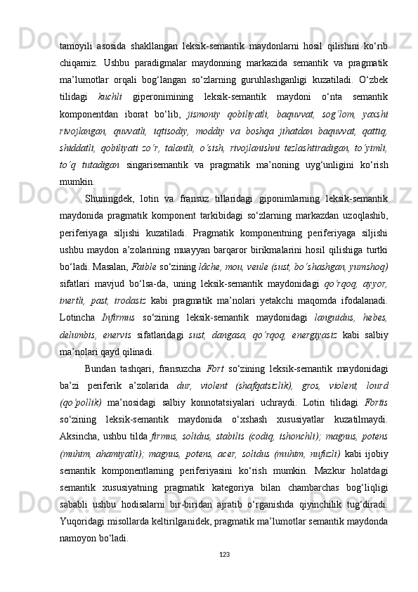 tamoyili   asosida   shakllangan   leksik-semantik   maydonlarni   hosil   qilishini   ko‘rib
chiqamiz.   Ushbu   paradigmalar   maydonning   markazida   semantik   va   pragmatik
ma’lumotlar   orqali   bog‘langan   so‘zlarning   guruhlashganligi   kuzatiladi.   O‘zbek
tilidagi   kuchli   giperonimining   leksik-semantik   maydoni   o‘nta   semantik
komponentdan   iborat   bo‘lib,   jismoniy   qobiliyatli,   baquvvat,   sog‘lom,   yaxshi
rivojlangan,   quvvatli,   iqtisodiy,   moddiy   va   boshqa   jihatdan   baquvvat,   qattiq,
shiddatli,   qobiliyati   zo‘r,   talantli,   o‘sish,   rivojlanishni   tezlashtiradigan,   to‘yimli,
to‘q   tutadigan   singarisemantik   va   pragmatik   ma’noning   uyg‘unligini   ko‘rish
mumkin. 
Shuningdek,   lotin   va   fransuz   tillaridagi   giponimlarning   leksik-semantik
maydonida   pragmatik   komponent   tarkibidagi   so‘zlarning   markazdan   uzoqlashib,
periferiyaga   siljishi   kuzatiladi.   Pragmatik   komponentning   periferiyaga   siljishi
ushbu   maydon   a’zolarining   muayyan   barqaror   birikmalarini   hosil   qilishiga   turtki
bo‘ladi. Masalan,  Faible  so‘zining  lâche, mou, veule (sust, bo‘shashgan, yumshoq)
sifatlari   mavjud   bo‘lsa-da,   uning   leksik-semantik   maydonidagi   qo‘rqoq,   ayyor,
inertli,   past,   irodasiz   kabi   pragmatik   ma’nolari   yetakchi   maqomda   ifodalanadi.
Lotincha   Infirmus   so‘zining   leksik-semantik   maydonidagi   languidus,   hebes,
delumbis,   enervis   sifatlaridagi   sust,   dangasa,   qo‘rqoq,   energiyasiz   kabi   salbiy
ma’nolari qayd qilinadi. 
Bundan   tashqari,   fransuzcha   Fort   so‘zining   leksik-semantik   maydonidagi
ba’zi   periferik   a’zolarida   dur,   violent   (shafqatsizlik),   gros,   violent,   lourd
(qo‘pollik)   ma’nosidagi   salbiy   konnotatsiyalari   uchraydi.   Lotin   tilidagi   Fortis
so‘zining   leksik-semantik   maydonida   o‘xshash   xususiyatlar   kuzatilmaydi.
Aksincha,   ushbu   tilda   firmus,   solidus,   stabilis   (codiq,   ishonchli);   magnus,   potens
(muhim,   ahamiyatli);   magnus,   potens,   acer,   solidus   (muhim,   nufuzli)   kabi   ijobiy
semantik   komponentlarning   periferiyasini   ko‘rish   mumkin.   Mazkur   holatdagi
semantik   xususiyatning   pragmatik   kategoriya   bilan   chambarchas   bog‘liqligi
sababli   ushbu   hodisalarni   bir-biridan   ajratib   o‘rganishda   qiyinchilik   tug‘diradi.
Yuqoridagi misollarda keltirilganidek, pragmatik ma’lumotlar semantik maydonda
namoyon bo‘ladi. 
123 