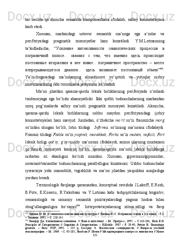 bir   nechta   qo‘shimcha   semantik   komponentlarni   ifodalab,   salbiy   konnotatsiyani
kasb etadi. 
Xususan,   markazdagi   ustuvor   semantik   ma’noga   ega   a’zolar   va
periferiyadagi   pragmatik   xususiyatlar   ham   kuzatiladi.   Y.M.Lotmanning
ta’kidlashicha,   “Усиление   интенсивности   семиотических   процессов   в
пограничной   полосе...   связано   с   тем,   что   именно   здесь   происходят
постоянные   вторжения   в   нее   извне...   пограничное   пространство   –   место
непрерывающегося   диалога...   здесь   возникает   постоянный   обмен” 243
.
Ya’nichegaradagi   ma’nolarning   almashinuvi   yo‘qotish   va   yutuqlar   nisbiy
muvozanatining ikki tomonlama jarayonini ko‘rsatadi . 
Ma’no   jihatdan   qarama-qarshi   leksik   birliklarning   periferiyada   o‘xshash
tendensiyaga   ega   bo‘lishi   ahamiyatlidir.   Ikki   qutbli   tushunchalarning   markazdan
uzoq   pog‘onalarda   salbiy   ma’noli   pragmatik   xususiyati   kuzatiladi.   Aksincha,
qarama-qarshi   leksik   birliklarning   ushbu   maydon   periferiyasidagi   ijobiy
konnotatsiyalari   ham   mavjud.   Jumladan,   o‘zbekcha   mo‘rt   so‘zi   fransuzcha   morg
so‘zidan   olingan   bo‘lib,   lotin   tilidagi     Infirmus   so‘zining   ma’nosini   ifodalaydi.
Fransuz tilidagi   Faible   so‘zi   yoqimli, murakkab, Fortis   so‘zi   muhim, nufuzli, Fort
leksik   birligi   qat’iy,   g‘ayrioddiy   ma’nosini   ifodalaydi,   ammo   ularning   muntazam
qo‘llanish   xususiyati   kamroq   bo‘lib,   qarama-qarshi   ma’noli   leksik   birliklarga
nisbatan   oz   ekanligini   ko‘rish   mumkin.   Xususan,   giperonim/giponimlar,
invariant/variantlar   tushunchasining   parallelligini   kuzatamiz.   Ushbu   tushunchalar
iyerarxiya   yoki   mansublik,   tegishlilik   va   ma’no   jihatdan   yaqinlikni   aniqlashga
yordam beradi. 
Terminologik   farqlarga   qaramasdan,   konseptual   ravishda   J.Lakoff,   E.Rosh,
B.Pote,   E.Koseriu,   R.Yakobsan   va   Y.Lotman   kabi   tadqiqotchilarning   kognitiv,
semasiologik   va   umumiy   semantik   pozitsiyalaridagi   yagona   hodisa   bilan
shug‘ullanganligini   ko‘ramiz 244
.   Interpretatsiyalarning   xilma-xilligi   va   farqi
243
  Лотман Ю.М. О семиотическом механизме культуры // Лотман Ю.С. Избранные статьи в 3-х томах. –Т.3.
– Таллинн: 1992. – С. 228-245.
244
  Лакофф  Дж. Когнитивная семантика. //  Язык  и интеллект. – М.: Прогресс,  1995. – С.143-184;   Rosh E.H.
Principles   of   Categorization   //   Cognition   &   Categorization.   –   Hillsdale:   1987   –   Р.   28-49;   Pottier   B.   Sémantique
générale.   –   Paris:   PUF,   1992.   –   237   р;   Косериу   Э.   Лексические   солидарности.   //   Вопросы   учебной
лексикографии. – М.: 1969. – С. 93-105;  Якобсон Р. Итоги 9 Международного конгресса лингвистов // Новое
125 