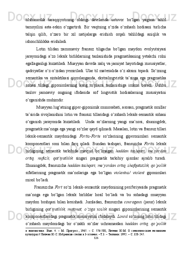 tilshunoslik   taraqqiyotining   oldingi   davrlarida   ustuvor   bo‘lgan   yagona   tahlil
tamoyilini   asta-sekin   o‘zgartirdi.   Bir   vaqtning   o‘zida   o‘xshash   hodisani   turlicha
talqin   qilib,   o‘zaro   bir   xil   natijalarga   erishish   orqali   tahlildagi   aniqlik   va
ishonchlilikka erishiladi. 
Lotin   tilidan   zamonaviy   fransuz   tiligacha   bo‘lgan   maydon   evolyutsiyasi
jarayonidagi   a’zo   leksik   birliklarning   tanlanishida   pragmatikaning   yetakchi   rolni
egallaganligi kuzatiladi. Muayyan davrda xalq va jamiyat hayotidagi xususiyatlar,
qadriyatlar o‘z-o‘zidan yemiriladi. Ular til materialida o‘z aksini topadi. So‘zning
semantika   va   sintaktikasi   qiyoslanganda,   ekstralingvistik   ta’sirga   ega   pragmatika
sohasi   tildagi   giponimlarning   keng   to‘plami   tanlanishiga   imkon   beradi.   Ushbu
tanlov   jamoaviy   ongning   ifodasida   sof   lingvistik   hodisalarning   xususiyatini
o‘rganishda muhimdir. 
Muayyan lug‘atning giper-giponimik munosabati, asosan, pragmatik omillar
ta’sirida rivojlanishini lotin va fransuz tillaridagi o‘xshash leksik-semantik sohani
o‘rganish   jarayonida   kuzatiladi.     Unda   so‘zlarning   yangi   ma’nosi,   shuningdek,
pragmatik ma’noga ega yangi so‘zlar qayd qilinadi. Masalan, lotin va fransuz tillari
leksik-semantik   maydonidagi   Fortis -Forte   so‘zlarining   giperonimlari   semantik
komponentlari   soni   bilan   farq   qiladi.   Bundan   tashqari,   fransuzcha   Fortis   leksik
birligining   semantik   tarkibida   mavjud   bo‘lmagan   haddan   tashqari,   me’yordan
ortiq,   nufuzli,   qat’iyatlilik   singari   pragmatik   tarkibiy   qismlar   ajralib   turadi.
Shuningdek, fransuzcha  haddan tashqari, me’yordan ortiq, shafqatsizlik, qo‘pollik
sifatlarining   pragmatik   ma’nolariga   ega   bo‘lgan   violentus/   violent   giponimlari
misol bo‘ladi. 
Fransuzcha   Fort   so‘zi leksik-semantik maydonining periferiyasida pragmatik
ma’noga   ega   bo‘lgan   leksik   birliklar   hosil   bo‘ladi   va   bu   sohadagi   muayyan
maydon   boshqasi   bilan   kesishadi.   Jumladan,   fransuzcha   courageux   (jasur)   leksik
birligining   qat’iyatlilik,   matonat,   o‘ziga   xoslik   singari   giponimlarining   semantik
komponentlaridagi pragmatik xususiyatini ifodalaydi.  Lourd  so‘zining lotin tilidagi
o‘xshash   maydonidagi   bir   o‘zakli   so‘zlar   uchramasdan   haddan   ortiq,   qo‘pollik
в   лингвистике.   Вып.   4.   –   М.:   Прогресс,   1965.   –   С.   576-588;   Лотман   Ю.М.   О   семиотическом   механизме
культуры // Лотман Ю.С. Избранные статьи в 3-х томах. –Т.3. – Таллинн: 1992. – С. 328-245. 
126 