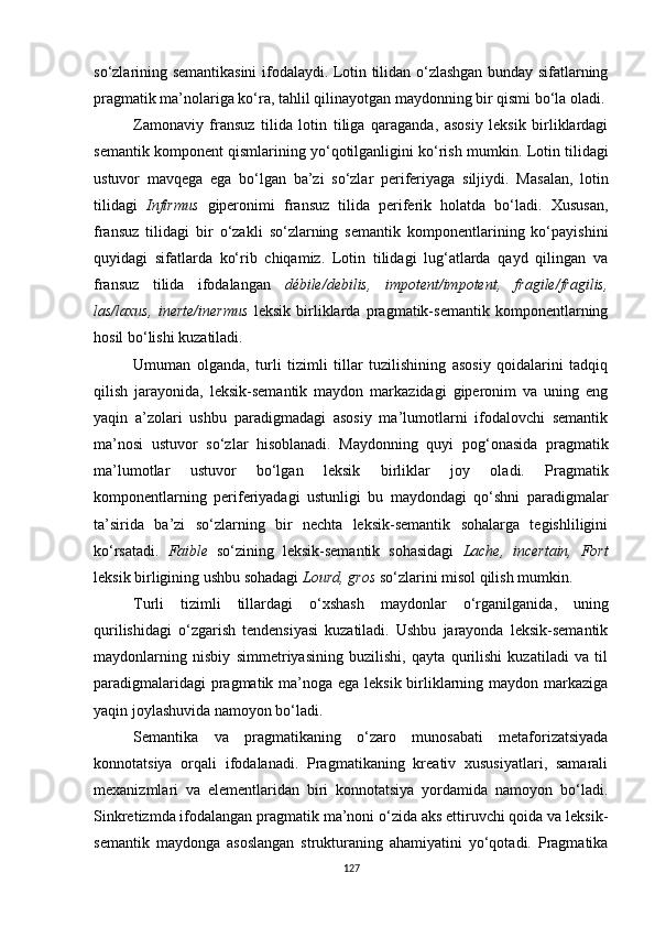 so‘zlarining semantikasini ifodalaydi. Lotin tilidan o‘zlashgan bunday sifatlarning
pragmatik ma’nolariga ko‘ra, tahlil qilinayotgan maydonning bir qismi bo‘la oladi.
Zamonaviy   fransuz   tilida   lotin   tiliga   qaraganda,   asosiy   leksik   birliklardagi
semantik komponent qismlarining yo‘qotilganligini ko‘rish mumkin.  L otin tilidagi
ustuvor   mavqega   ega   bo‘lgan   ba’zi   so‘zlar   periferiyaga   siljiydi.   M asalan ,   lotin
tilidagi   Infirmus   giperonimi   fransuz   tilida   periferik   holatda   bo‘ladi.   Xususan,
fransuz   tilidagi   bir   o‘zakli   so‘zlarning   semantik   komponentlarining   ko‘payishini
quyidagi   sifatlarda   ko‘rib   chiqamiz.   Lotin   tilidagi   lug‘atlarda   qayd   qilingan   va
fransuz   tilida   ifodalangan   débile/debilis,   impotent/impotent,   fragile/fragilis,
las/laxus,   inerte/inermus   leksik   birliklarda   pragmatik-semantik   komponentlarning
hosil bo‘lishi kuzatiladi. 
Umuman   olganda,   turli   tizimli   tillar   tuzilishining   asosiy   qoidalarini   tadqiq
qilish   jarayonida,   leksik-semantik   maydon   markazidagi   giperonim   va   uning   eng
yaqin   a’zolari   ushbu   paradigmadagi   asosiy   ma’lumotlarni   ifodalovchi   semantik
ma’nosi   ustuvor   so‘zlar   hisoblanadi.   Maydonning   quyi   pog‘onasida   pragmatik
ma’lumotlar   ustuvor   bo‘lgan   leksik   birliklar   joy   oladi.   Pragmatik
komponentlarning   periferiyadagi   ustunligi   bu   maydondagi   qo‘shni   paradigmalar
ta’sirida   ba’zi   so‘zlarning   bir   nechta   leksik-semantik   sohalarga   tegishliligini
ko‘rsatadi.   Faible   so‘zining   leksik-semantik   sohasidagi   Lache,   incertain,   Fort
leksik birligining ushbu sohadagi  Lourd, gros  so‘zlarini misol qilish mumkin. 
Turli   tizimli   tillardagi   o‘xshash   maydonlar   o‘rganilganida ,   uning
qurilishidagi   o‘zgarish   tendensiyasi   kuzatiladi.   Ushbu   jarayonda   leksik-semantik
maydonlarning   nisbiy   simmetriyasining   buzilishi,   qayta   qurilishi   kuzatiladi   va   til
paradigmalaridagi  pragmatik ma’noga ega leksik birliklarning maydon markaziga
yaqin joylashuvida namoyon bo‘ladi. 
Semantika   va   pragmatikaning   o‘zaro   munosabati   metaforizatsiyada
konnotatsiya   orqali   ifodalanadi.   Pragmatikaning   kreativ   xususiyatlari,   samarali
mexanizmlari   va   elementlaridan   biri   konnotatsiya   yordamida   namoyon   bo‘ladi.
Sinkretizmda ifodalangan pragmatik ma’noni o‘zida aks ettiruvchi qoida va leksik-
semantik   maydonga   asoslangan   strukturaning   ahamiyatini   yo‘qotadi.   Pragmatika
127 