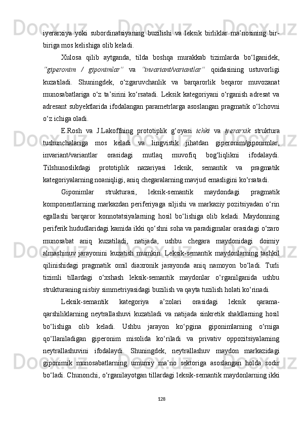 iyerarxiya   yoki   subordinatsiyaning   buzilishi   va   leksik   birliklar   ma’nosining   bir-
biriga mos kelishiga olib keladi. 
Xulosa   qilib   aytganda,   tilda   boshqa   murakkab   tizimlarda   bo‘lganidek,
“giperonim   /   giponimlar”   va   “invariant/variantlar”   qoidasining   ustuvorligi
kuzatiladi.   Shuningdek,   o‘zgaruvchanlik   va   barqarorlik   beqaror   muvozanat
munosabatlariga   o‘z   ta’sirini   ko‘rsatadi.   Leksik   kategoriyani   o‘rganish   adresat   va
adresant  sub y ektlarida   ifodalangan   parametrlarga  asoslangan  pragmatik  o‘lchovni
o‘z ichiga oladi. 
E.Rosh   va   J.Lakoffning   prototiplik   g‘oyasi   ichki   va   iyerarxik   struktura
tushunchalariga   mos   keladi   va   lingvistik   jihatdan   giperonim/giponimlar,
invariant/variantlar   orasidagi   mutlaq   muvofiq   bog‘liqlikni   ifodalaydi.
Tilshunoslikdagi   prototiplik   nazariyasi   leksik,   semantik   va   pragmatik
kategoriyalarning noaniqligi, aniq chegaralarning mavjud emasligini ko‘rsatadi. 
Giponimlar   strukturasi,   leksik-semantik   maydondagi   pragmatik
komponentlarning   markazdan   periferiyaga   siljishi   va   markaziy  pozitsiyadan   o‘rin
egallashi   barqaror   konnotatsiyalarning   hosil   bo‘lishiga   olib   keladi.   Maydonning
periferik hududlaridagi kamida ikki qo‘shni soha va paradigmalar orasidagi o‘zaro
munosabat   aniq   kuzatiladi,   natijada,   ushbu   chegara   maydonidagi   doimiy
almashinuv   jarayonini   kuzatish   mumkin.   Leksik-semantik   maydonlarning   tashkil
qilinishidagi   pragmatik   omil   diaxronik   jarayonda   aniq   namoyon   bo‘ladi.   Turli
tizimli   tillardagi   o‘xshash   leksik-semantik   maydonlar   o‘rganilganida   ushbu
strukturaning nisbiy simmetriyasidagi buzilish va qayta tuzilish holati ko‘rinadi. 
Leksik-semantik   kategoriya   a’zolari   orasidagi   leksik   qarama-
qarshiliklarning   neytrallashuvi   kuzatiladi   va   natijada   sinkretik   shakllarning   hosil
bo‘lishiga   olib   keladi.   Ushbu   jarayon   ko‘pgina   giponimlarning   o‘rniga
qo‘llaniladigan   giperonim   misolida   ko‘riladi   va   privativ   oppozitsiyalarning
neytrallashuvini   ifodalaydi.   Shuningdek,   neytrallashuv   maydon   markazidagi
giponimik   munosabatlarning   umumiy   ma’no   sektoriga   asoslangan   holda   sodir
bo‘ladi. Chunonchi, o‘rganilayotgan tillardagi leksik-semantik maydonlarning ikki
128 