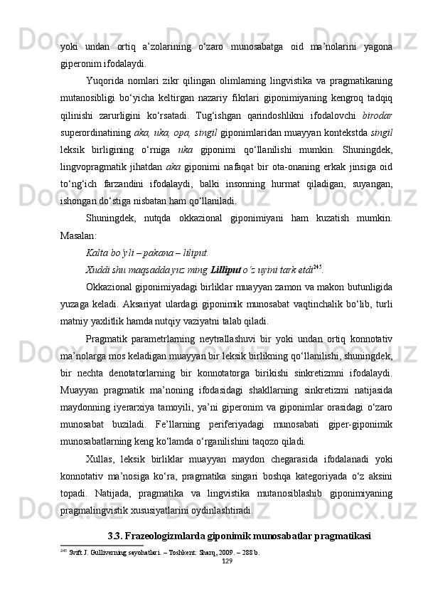 yoki   undan   ortiq   a’zolarining   o‘zaro   munosabatga   oid   ma’nolarini   yagona
giperonim ifodalaydi. 
Yuqorida   nomlari   zikr   qilingan   olimlarning   lingvistika   va   pragmatikaning
mutanosibligi   bo‘yicha   keltirgan   nazariy   fikrlari   giponimiyaning   kengroq   tadqiq
qilinishi   zarurligini   ko‘rsatadi.   Tug‘ishgan   qarindoshlikni   ifodalovchi   birodar
superordinatining   aka, uka, opa, singil   giponimlaridan muayyan kontekstda   singil
leksik   birligining   o‘rniga   uka   giponimi   qo‘llanilishi   mumkin.   Shuningdek,
lingvopragmatik   jihatdan   aka   giponimi   nafaqat   bir   ota-onaning   erkak   jinsiga   oid
to‘ng‘ich   farzandini   ifodalaydi,   balki   insonning   hurmat   qiladigan,   suyangan,
ishongan do‘stiga nisbatan ham qo‘llaniladi. 
Shuningdek,   nutqda   okkazional   giponimiyani   ham   kuzatish   mumkin.
Masalan :
Kalta bo‘yli – pakana – liliput.
Xuddi shu maqsadda yuz ming  Lilliput  o‘z uyini tark etdi 245
.
Okkazional giponimiyadagi birliklar muayyan zamon va makon butunligida
yuzaga   keladi.   Aksariyat   ulardagi   giponimik   munosabat   vaqtinchalik   bo‘lib,   turli
matniy yaxlitlik hamda nutqiy vaziyatni talab qiladi.
Pragmatik   parametrlarning   neytrallashuvi   bir   yoki   undan   ortiq   konnotativ
ma’nolarga mos keladigan muayyan bir leksik birlikning qo‘llanilishi, shuningdek,
bir   nechta   denotatorlarning   bir   konnotatorga   birikishi   sinkretizmni   ifodalaydi.
Muayyan   pragmatik   ma’noning   ifodasidagi   shakllarning   sinkretizmi   natijasida
maydonning   iyerarxiya   tamoyili,   ya’ni   giperonim   va   giponimlar   orasidagi   o‘zaro
munosabat   buziladi.   Fe’llarning   periferiyadagi   munosabati   giper-giponimik
munosabatlarning keng ko‘lamda o‘rganilishini taqozo qiladi. 
Xullas,   leksik   birliklar   muayyan   maydon   chegarasida   ifodalanadi   yoki
konnotativ   ma’nosiga   ko‘ra,   pragmatika   singari   boshqa   kategoriyada   o‘z   aksini
topadi.   Natijada,   pragmatika   va   lingvistika   mutanosiblashib   giponimiyaning
pragmalingvistik xususiyatlarini oydinlashtiradi. 
3.3.  Frazeologizmlarda giponimik munosabatlar pragmatikasi
245
  Svift J. Gulliverning sayohatlari. – Toshkent:  Sharq, 2009. – 288 b.
129 