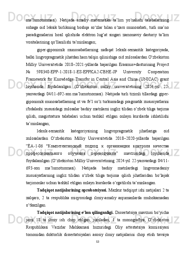 ma’lumotnomasi).   Natijada   amaliy   matematika   ta’lim   yo nalishi   talabalariningʻ
sohaga   oid   leksik   birlikning   boshqa   so zlar   bilan   o zaro   munosabati,   turli   ma’no	
ʻ ʻ
paradigmalarini   hosil   qilishida   elektron   lug‘at   singari   zamonaviy   dasturiy   ta’lim
vositalarining qo llanilishi ta’minlangan;	
ʻ
giper-giponimik   munosabatlarning   nafaqat   leksik-semantik   kategoriyada,
balki lingvopragmatik jihatdan ham talqin qilinishiga oid  xulosalardan  O‘zbekiston
Milliy   Universitetida   2018–2021- yillarda   bajarilgan   Erasmus+dasturining   Project
№   598340-EPP-1-2018-1-ES-EPPKA2-CBHE-JP   University   Cooperation
Framework   for   Knowledge   Transfer   in   Central   Asia   and   China   (UNICAC)   grant
loyihasida   foydalanilgan   (O‘zbekiston   milliy   universitetining   2024-yil   22-
yanvardagi 04/11-692-son ma’lumotnomasi). Natijada   turli tizimli tillardagi giper-
giponimik munosabatlarning ot va fe’l so z turkumidagi pragmatik xususiyatlarini	
ʻ
ifodalashi xususidagi xulosalar   badiiy matnlarni ingliz tilidan o‘zbek tiliga tarjima
qilish,   magistratura   talabalari   uchun   tashkil   etilgan   onlayn   kurslarda   ishlatilishi
ta’minlangan;
leksik-semantik   kategoriysining   lingvopragmatik   jihatlariga   oid
xulosalardan   O ‘zbekiston   Milliy   Universitetida   2018–2020 -yillarda   bajarilgan
“ ЁА-1-06   "Компетентносный   подход   к   организации   контроля   качества
профессионального   обучения   переводчиков”   mavzusidagi   loyihasida
foydalanilgan ( O‘zbekiston Milliy Universitetining 2024-yil 22-yanvardagi 04/11-
693-son   ma’lumotnomasi) .   Natijada   badiiy   matnlardagi   lingvomadaniy
xususiyatlarning   ingliz   tilidan   o‘zbek   tiliga   tarjima   qilish   jihatlaridan   bo lajak	
ʻ
tarjimonlar  uchun tashkil etilgan onlayn kurslarda o rgatilishi ta’minlangan	
ʻ .
Tadqiqot natijalarining aprobatsiyasi.   Mazkur tadqiqot ishi natijalari 2 ta
xalqaro,   2   ta   respublika   miqyosidagi   ilmiy-amaliy   anjumanlarda   muhokamadan
o‘tkazilgan. 
Tadqiqot natijalarining e’lon qilinganligi.  Dissertatsiya mavzusi bo‘yicha
jami   1 8   ta   ilmiy   ish   chop   etilgan,   jumladan,   1   ta   monografiya,   O‘zbekiston
Respublikasi   Vazirlar   Mahkamasi   huzuridagi   Oliy   attestatsiya   komissiyasi
tomonidan   doktorlik   dissertatsiyalari   asosiy   ilmiy   natijalarini   chop   etish   tavsiya
13 