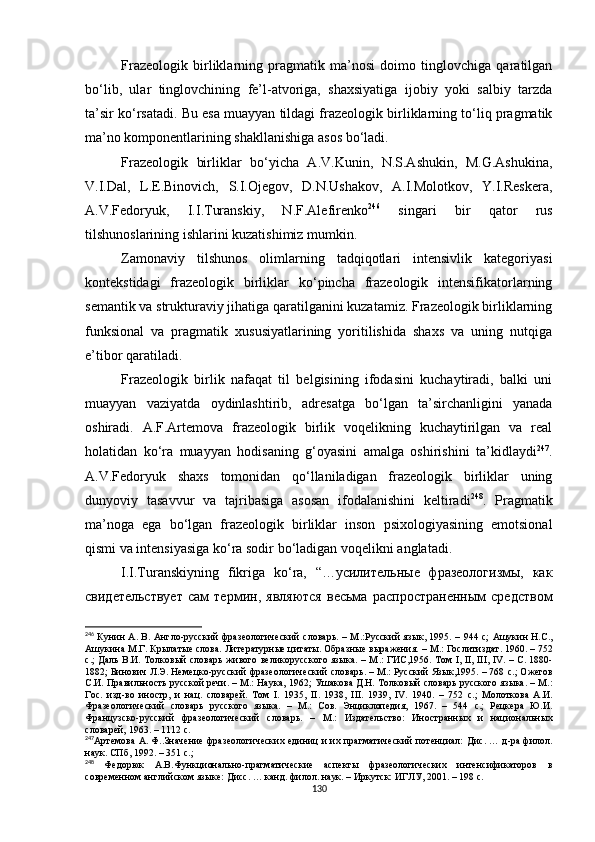 Frazeologik   birliklarning   pragmatik   ma’nosi   doimo   tinglovchiga   qaratilgan
bo‘lib,   ular   tinglovchining   fe’l-atvoriga,   shaxsiyatiga   ijobiy   yoki   salbiy   tarzda
ta’sir ko‘rsatadi.  Bu esa muayyan tildagi frazeologik birliklarning to‘liq pragmatik
ma’no komponentlarining shakllanishiga asos bo‘ladi.
Frazeologik   birliklar   bo‘yicha   A.V.Kunin,   N.S.Ashukin,   M.G.Ashukina,
V.I.Dal,   L.E.Binovich,   S.I.Ojegov,   D.N.Ushakov,   A.I.Molotkov,   Y.I.Reskera,
A.V.Fedoryuk,   I.I.Turanskiy,   N.F.Alefirenko 246
  singari   bir   qator   rus
tilshunoslarining ishlarini kuzatishimiz mumkin. 
Zamonaviy   tilshunos   olimlarning   tadqiqotlari   intensivlik   kategoriyasi
kontekstidagi   frazeologik   birliklar   ko‘pincha   frazeologik   intensifikatorlarning
semantik va strukturaviy jihatiga qaratilganini kuzatamiz. Frazeologik birliklarning
funksional   va   pragmatik   xususiyatlarining   yoritilishida   shaxs   va   uning   nutqiga
e’tibor qaratiladi. 
Frazeologik   birlik   nafaqat   til   belgisining   ifodasini   kuchaytiradi,   balki   uni
muayyan   vaziyatda   oydinlashtirib,   adresatga   bo‘lgan   ta’sirchanligini   yanada
oshiradi.   A.F.Artemova   frazeologik   birlik   voqelikning   kuchaytirilgan   va   real
holatidan   ko‘ra   muayyan   hodisaning   g‘oyasini   amalga   oshirishini   ta’kidlaydi 247
.
A.V.Fedoryuk   shaxs   tomonidan   qo‘llaniladigan   frazeologik   birliklar   uning
dunyoviy   tasavvur   va   tajribasiga   asosan   ifodalanishini   keltiradi 248
.   Pragmatik
ma’noga   ega   bo‘lgan   frazeologik   birliklar   inson   psixologiyasining   emotsional
qismi va intensiyasiga ko‘ra sodir b o‘ ladigan voqelikni anglatadi.
I.I.Turanskiyning   fikriga   ko‘ra,   “…усилительные   фразеологизмы,   как
свидетельствует   сам   термин,   являются   весьма   распространенным   средством
246
  Кунин А. В. Англо-русский фразеологический словарь. – М . :Русский язык ,   1995 .   – 94 4   с;   Ашукин Н.С.,
Ашукина М.Г. Крылатые слова. Литературные цитаты. Образные выражения.  – М.: Гослитиздат. 1960. – 752
с.;   Даль В.И. Толковый словарь живого великорусского языка. – М . : ГИС,1956.   Том   I ,   II ,   III ,   IV . –   C . 1880-
1882; Бинович Л.Э. Немецко-русский фразеологический словарь. – М.: Русский Язык,1995. – 768  c .;  Ожегов
С.И. Правильность русской речи. – М.: Наука, 1962;  Ушакова Д.Н. Толковый словарь русского языка. – М.:
Гос.   изд-во   иностр,   и   нац.   словарей.   Том   I .   1935,   II .   1938,   III .   1939,   IV .   1940.   –   752   c .;   Молоткова   А.И.
Фразеологический   словарь   русского   языка.   –   М.:   Сов.   Энциклопедия,   1967.   –   544   c .;   Рецкера   Ю.И.
Французско-русский   фразеологический   словарь.   –   М . :   Издательство:   Иностранных   и   национальных
словарей, 1963. – 1112 с.
247
Артемова А. Ф.. Значение фразеологических единиц и их прагматический потенциал:   Д ис. … д-ра филол.
наук. СПб, 1992. – 351  c . ;
248
  Федорюк   А.В. Функционально-прагматические   аспекты   фразеологических   интенсификаторов   в
современном английском языке:  Д исс. … канд. филол. наук. – Иркутск: ИГЛУ, 2001. – 198  c .
130 