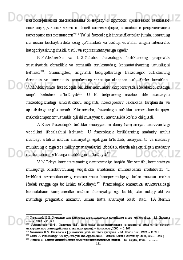 интенсификации   высказывания   и   наряду   с   другими   средствами   занимают
свое   определенное   место   в   общей   системе   форм,   способов   и   репрезентации
категории интенсивности” 249
.Ya’ni frazeologik intensifikatorlar jumla, iboraning
ma’nosini  kuchaytirishda  keng qo‘llaniladi  va boshqa  vositalar  singari  intensivlik
kategoriyasining shakli, usuli va reprezentatsiyasiga egadir.
N.F.Alefirenko   va   L.G.Zolotix   frazeologik   birliklarning   pragmatik
xususiyatida   obrazlilik   va   semantik   strukturadagi   konnotatsiyaning   ustunligini
keltiradi 250
.   Shuningdek,   lingvistik   tadqiqotlardagi   frazeologik   birliklarning
denotativ   va   konnotativ   semalarning   nisbatiga   aloqador   turli   fikrlar   kuzatiladi.
V.M.Mokiyenko frazeologik birliklar  nominativ ekspressiyada  ifodalanib, matnga
singib   ketishini   ta’kidlaydi 251
.   U   til   belgisining   mazkur   ikki   xususiyati
frazeologizmdagi   sinkretiklikni   anglatib,   noekspressiv   leksikada   farqlanishi   va
ajratilishiga   urg‘u   beradi.   Fikrimizcha,   frazeologik   birliklar   semantikasida   qaysi
makrokomponent ustunlik qilishi muayyan til materialida ko‘rib chiqiladi.
A.Kovi   frazeologik   birliklar   muayyan   madaniy   hamjamiyat   tasavvuridagi
voqelikni   ifodalashini   keltiradi.   U   frazeologik   birliklarning   madaniy   muhit
manbayi   sifatida   muhim   ahamiyatga   egaligini   ta’kidlab,   muayyan   til   va   madaniy
muhitning o‘ziga xos milliy xususiyatlarini ifodalab, ularda aks ettirilgan madaniy
ma’lumotning e’tiborga molikligini ta’kidlaydi 252
.
V.N.Teliya konnotatsiyaning ekspressivligi haqida fikr yuritib, konnotatsiya
muloqotga   kirishuvchining   voqelikka   emotsional   munosabatini   ifodalovchi   til
birliklari   semantikasining   maxsus   makrokomponentligiga   ko‘ra   mazkur   ma’no
ifodali   rangga   ega   bo‘lishini   ta’kidlaydi 253
.   Frazeologik   semantika   strukturasidagi
konnotatsion   komponentlar   muhim   ahamiyatga   ega   bo‘lib,   ular   nutqiy   akt   va
matndagi   pragmatik   mazmun   uchun   katta   ahamiyat   kasb   etadi.   I.A.Sternin
249
 Туранский И.И.  Семантическая категория интенсивности в английском языке: монография. – М.: Высшая
школа, 1990.  – С. 145.
250
  Алефиренко   Н.Ф.,   Золотых   Л.Г.   Проблемы   фразеологического   значения   и   смысла   (в   аспекте
межуровневого взаимодействия языковых единиц). – Астрахань ,  2000.  –  С .  167.
251
 Мокиенко В.М.  Славянская фразеология: учеб. пособие для вузов. – М.: Высш. шк., 1989.  – С. 211.
252
 Cowie A. Phraseology: Theory, Analysis and Applications. – Oxford: Oxford University Press, 2001. – 258 p.
253
  Телия В.Н. Коннотативн ый аспект семантики номинативных единиц. – М.: Наука, 1986. – С. 101.
131 