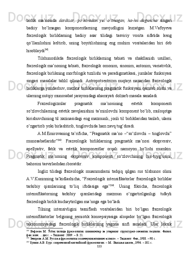 birlik   ma’nosida   dardisar,   po‘konidan   yel   o‘tmagan,   ha-hu   deguncha   singari
badiiy   bo‘lmagan   komponentlarning   mavjudligini   kuzatgan.   M.Vafoyeva
frazeologik   birliklarning   badiiy   asar   tilidagi   tasviriy   vosita   sifatida   keng
qo‘llanilishini   keltirib,   uning   boyitilishining   eng   muhim   vositalaridan   biri   deb
hisoblaydi 261
.
Tilshunoslikda   frazeologik   birliklarning   tabiati   va   shakllanish   usullari,
frazeologik ma’noning tabiati, frazeologik omonim, sinonim, antonim, variativlik,
frazeologik birlikning morfologik tuzilishi va paradigmatikasi, jumlalar funksiyasi
singari   masalalar   tahlil   qilinadi.   Antropotsentrizm   nuqtayi   nazaridan   frazeologik
birliklarga yondashuv, mazkur birliklarning pragmatik funksiyani qamrab olishi va
ularning nutqiy munosabat jarayonidagi ahamiyati dolzarb masala sanaladi. 
Frazeologizmlar   pragmatik   ma’nosining   estetik   komponenti
so‘zlovchilarning estetik zavqlanishini ta’minlovchi komponent bo‘lib, muloqotga
kirishuvchining til xazinasidagi  eng mazmunli, jonli til birliklaridan tanlab, ularni
o‘zgartirib yoki birlashtirib, tinglovchida ham zavq tug‘diradi. 
A.M.Emirovaning   ta’rificha,   “Pragmatik   ma’no   –“so‘zlovchi   –   tinglovchi”
munosabatlaridir” 262
.   Frazeologik   birliklarning   pragmatik   ma’nosi   ekspressiv,
apellyativ,   fatik   va   estetik   komponentlar   orqali   namoyon   bo‘lishi   mumkin.
Pragmatik   ma’noning   ekspressiv   komponenti   so‘zlovchining   his-tuyg‘usini,
bahosini tasvirlashdan iboratdir. 
Ingliz   tilidagi   frazeologik   muammolarni   tadqiq   qilgan   rus   tilshunos   olimi
A.V.Kuninning   ta’kidlashicha,   “Frazeologik   intensifikatorlar   frazeologik   birliklar
tarkibiy   qismlarining   to‘liq   ifodasiga   ega” 263
.   Uning   fikricha,   frazeologik
intensifikatorning   tarkibiy   qismlaridagi   mazmun   o‘zgartirilganligi   tufayli
frazeologik birlik kuchaytirilgan ma’noga ega bo‘ladi.
Tilning   intensivligini   tasniflash   vositalaridan   biri   bo‘lgan   frazeologik
intensifikatorlar   belgining   semiotik   konsepsiyasiga   aloqador   bo‘lgan   frazeologik
taksonomiyadagi   frazeologik   birliklarning   yagona   sinfi   sanaladi.   Ular   leksik
261
  Вафоева   М .   Ўзбек   тилида   фразеологик   синонимлар   ва   уларнинг   структурал- семантик   таҳлили .   Филол.
фан. ном. ...  дисс . –  Тошкент: 2009 . – Б. 21 .
262
 Эмирова А.М. Русская фразеология в коммуникативном аспекте. – Ташкент: Фан, 1988. – 90 с .
263
 Кунин А.В. Курс современной английской фразеологии. – М . : Высшая школа, 1996. – 381 с.
133 