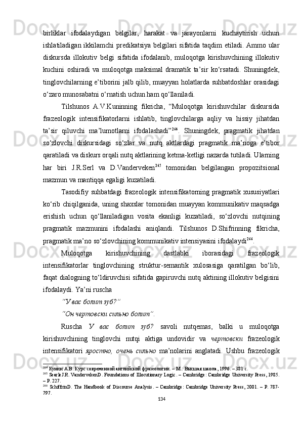 birliklar   ifodalaydigan   belgilar,   harakat   va   jarayonlarni   kuchaytirish   uchun
ishlatiladigan ikkilamchi predikatsiya belgilari sifatida taqdim etiladi. Ammo ular
diskursda   illokutiv   belgi   sifatida   ifodalanib,   muloqotga   kirishuvchining   illokutiv
kuchini   oshiradi   va   muloqotga   maksimal   dramatik   ta’sir   ko‘rsatadi.   Shuningdek,
tinglovchilarning e’tiborini jalb qilib, muayyan holatlarda suhbatdoshlar orasidagi
o‘zaro munosabatni o‘rnatish uchun ham qo‘llaniladi. 
Tilshunos   A.V.Kuninning   fikricha,   “Muloqotga   kirishuvchilar   diskursida
frazeologik   intensifikatorlarni   ishlatib,   tinglovchilarga   aqliy   va   hissiy   jihatdan
ta’sir   qiluvchi   ma’lumotlarni   ifodalashadi” 264
.   Shuningdek,   pragmatik   jihatdan
so‘zlovchi   diskursidagi   so‘zlar   va   nutq   aktlardagi   pragmatik   ma’noga   e’tibor
qaratiladi va diskurs orqali nutq aktlarining ketma-ketligi nazarda tutiladi. Ularning
har   biri   J.R.Serl   va   D.Vanderveken 265
  tomonidan   belgilangan   propozitsional
mazmun va mantiqqa egaligi kuzatiladi. 
Tasodifiy   suhbatdagi   frazeologik   intensifikatorning   pragmatik   xususiyatlari
ko‘rib chiqilganida, uning shaxslar  tomonidan muayyan kommunikativ maqsadga
erishish   uchun   qo‘llaniladigan   vosita   ekanligi   kuzatiladi,   so‘zlovchi   nutqining
pragmatik   mazmunini   ifodalashi   aniqlandi.   Tilshunos   D.Shifrinning   fikricha,
pragmatik ma’no  so‘zlo vchining kommunikativ intensiyasini ifodalaydi 266
. 
Muloqotga   kirishuvchining   dastlabki   iborasidagi   frazeologik
intensifikatorlar   tinglovchining   struktur-semantik   xulosasiga   qaratilgan   bo‘lib,
faqat dialogning to‘ldiruvchisi sifatida gapiruvchi nutq aktining illokutiv belgisini
ifodalaydi. Ya’ni ruscha 
“У вас болит зуб?”
“Он чертовски сильно болит”.
Ruscha   У   вас   болит   зуб?   savoli   nutqemas,   balki   u   muloqotga
kirishuvchining   tinglovchi   nutqi   aktiga   undovidir   va   чертовски   frazeologik
intensifikatori   яростно,   очень   сильно   ma’nolarini   anglatadi.   Ushbu   frazeologik
264
 Кунин А.В. Курс современной английской фразеологии. – М . : Высшая школа, 1996. – 381 с.
265
 SearleJ.R. VandervekenD. Foundations of Illocutionary Logic . –  Cambridge :  Cambridge University Press ,  1985 .
– Р. 227.
266
  SchiffrinD.   The  Handbook   of  Discourse  Analysis .  –   Cambridge :   Cambridge  University  Press ,   2001 .  –  Р.  787-
797.
134 