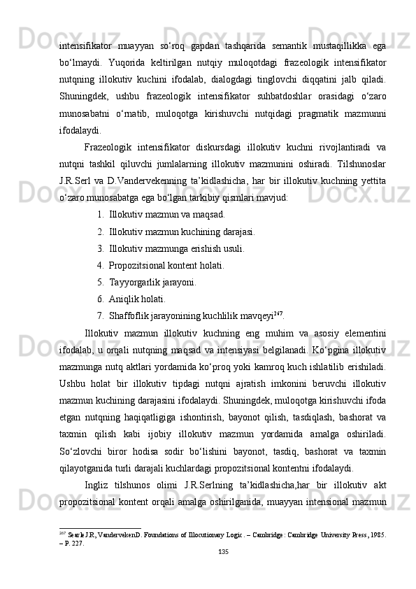 intensifikator   muayyan   so‘roq   gapdan   tashqarida   semantik   mustaqillikka   ega
bo‘lmaydi.   Yuqorida   keltirilgan   nutqiy   muloqotdagi   frazeologik   intensifikator
nutqning   illokutiv   kuchini   ifodalab,   dialogdagi   tinglovchi   diqqatini   jalb   qiladi.
Shuningdek,   ushbu   frazeologik   intensifikator   suhbatdoshlar   orasidagi   o‘zaro
munosabatni   o‘rnatib,   muloqotga   kirishuvchi   nutqidagi   pragmatik   mazmunni
ifodalaydi. 
Frazeologik   intensifikator   diskursdagi   illokutiv   kuchni   rivojlantiradi   va
nutqni   tashkil   qiluvchi   jumlalarning   illokutiv   mazmunini   oshiradi.   Tilshunoslar
J.R.Serl   va   D.Vandervekenning   ta’kidlashicha,   har   bir   illokutiv   kuchning   yettita
o‘zaro munosabatga ega bo‘lgan tarkibiy qismlari mavjud:
1. Illokutiv mazmun va maqsad.
2. Illokutiv mazmun kuchining darajasi.
3. Illokutiv mazmunga erishish usuli.
4. Propozitsional kontent holati.
5. Tayyorgarlik jarayoni.
6. Aniqlik holati.
7. Shaffoflik jarayonining kuchlilik mavqe y i 267
.
Illokutiv   mazmun   illokutiv   kuchning   eng   muhim   va   asosiy   elementini
ifodalab,   u   orqali   nutqning   maqsad   va   intensiyasi   belgilanadi.   Ko‘pgina   illokutiv
mazmunga nutq aktlari yordamida ko‘proq yoki kamroq kuch ishlatilib erishiladi.
Ushbu   holat   bir   illokutiv   tipdagi   nutqni   ajratish   imkonini   beruvchi   illokutiv
mazmun kuchining darajasini ifodalaydi. Shuningdek, muloqotga kirishuvchi ifoda
etgan   nutqning   haqiqatligiga   ishontirish,   bayonot   qilish,   tasdiqlash,   bashorat   va
taxmin   qilish   kabi   ijobiy   illokutiv   mazmun   yordamida   amalga   oshiriladi.
So‘zlovchi   biror   hodisa   sodir   bo‘lishini   bayonot,   tasdiq,   bashorat   va   taxmin
qilayotganida turli darajali kuchlardagi propozitsional kontentni ifodalaydi. 
Ingliz   tilshunos   olimi   J.R.Serlning   ta’kidlashicha,har   bir   illokutiv   akt
propozitsional   kontent   orqali  amalga   oshirilganida,  muayyan  intensional   mazmun
267
 SearleJ.R ,  VandervekenD. Foundations of Illocutionary Logic . –  Cambridge :  Cambridge University Press ,  1985 .
– Р. 227.
135 