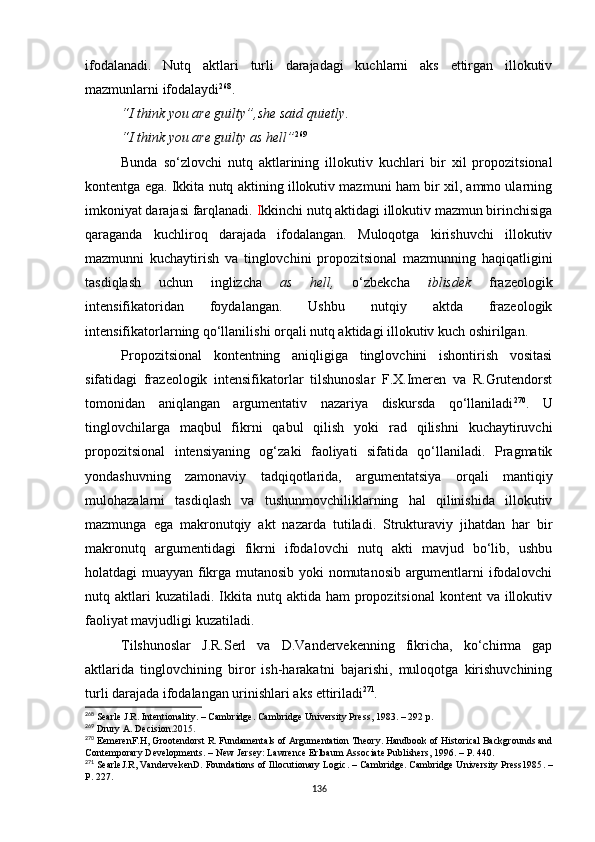 ifodalanadi.   Nutq   aktlari   turli   darajadagi   kuchlarni   aks   ettirgan   illokutiv
mazmunlarni ifodalaydi 268
.
“I think you are guilty”, she said quietly . 
“I think you are guilty as hell” 269
Bunda   so‘zlovc hi   nutq   aktlarining   illokutiv   kuchlari   bir   xil   propozitsional
kontentga ega. Ikkita nutq aktining illokutiv mazmuni ham bir xil, ammo ularning
imkoniyat darajasi farqlanadi.  I kkinchi nutq aktidagi illokutiv mazmun birinchisiga
qaraganda   kuchliroq   darajada   ifodalangan.   Muloqotga   kirishuvchi   illokutiv
mazmunni   kuchaytirish   va   tinglovchini   propozitsional   mazmunning   haqiqatligini
tasdiqlash   uchun   inglizcha   as   hell,   o‘zbekcha   iblisdek   frazeologik
intensifikatoridan   foydalangan.   Ushbu   nutqiy   aktda   frazeologik
intensifikatorlarning qo‘llanilishi orqali nutq aktidagi illokutiv kuch oshirilgan. 
Propozitsional   kontentning   aniqligiga   tinglovchini   ishontirish   vositasi
sifatidagi   frazeologik   intensifikatorlar   tilshunoslar   F.X.Imeren   va   R.Grutendorst
tomonidan   aniqlangan   argumentativ   nazariya   diskursda   qo‘llaniladi 270
.   U
tinglovchilarga   maqbul   fikrni   qabul   qilish   yoki   rad   qilishni   kuchaytiruvchi
propozitsional   intensiyaning   og‘zaki   faoliyati   sifatida   qo‘llaniladi.   Pragmatik
yondashuvning   zamonaviy   tadqiqotlarida,   argumentatsiya   orqali   mantiqiy
mulohazalarni   tasdiqlash   va   tushunmovchiliklarning   hal   qilinishida   illokutiv
mazmunga   ega   makronutqiy   akt   nazarda   tutiladi.   Strukturaviy   jihatdan   har   bir
makronutq   argumentidagi   fikrni   ifodalovchi   nutq   akti   mavjud   bo‘lib,   ushbu
holatdagi muayyan fikrga mutanosib yoki nomutanosib argumentlarni ifodalovchi
nutq aktlari  kuzatiladi.  Ikkita  nutq  aktida ham   propozitsional  kontent   va  illokutiv
faoliyat mavjudligi kuzatiladi.
Tilshunoslar   J.R.Serl   va   D.Vandervekenning   fikricha,   ko‘chirma   gap
aktlarida   tinglovchining   biror   ish-harakatni   bajarishi,   muloqotga   kirishuvchining
turli darajada ifodalangan urinishlari aks ettiriladi 271
.
268
 Searle J.R. Intentionality.  –  Cambridge. Cambridge University Press ,  1983.  – 292 р.
269
 Drury A. Decision. 2015 .
270
 EemerenF.H, Grootendorst R. Fundamentals of Argumentation Theory. Handbook of Historical Backgrounds and
Contemporary Developments.  –  New Jersey :  Lawrence Erlbaum Associate Publishers ,  1996.  – Р. 440.
271
 SearleJ.R ,  VandervekenD. Foundations of Illocutionary Logic . –  Cambridge .  Cambridge University Press1985 . –
Р. 227.
136