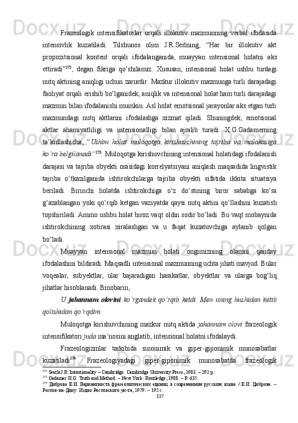 Frazeologik   intensifikatorlar   orqali   illokutiv   mazmunning   verbal   ifodasida
intensivlik   kuzatiladi.   Tilshunos   olim   J.R.Serlning,   “Har   bir   illokutiv   akt
propozitsional   kontent   orqali   ifodalanganida,   muayyan   intensional   holatni   aks
ettiradi ” 272
,   degan   fikriga   qo‘shilamiz.   Xususan,   intensional   holat   ushbu   turdagi
nutq aktining aniqligi uchun zarurdir. Mazkur illokutiv mazmunga turli darajadagi
faoliyat orqali erishib bo‘lganidek, aniqlik va intensional holat ham turli darajadagi
mazmun bilan ifodalanishi mumkin. Asl holat emotsional jarayonlar aks etgan turli
mazmundagi   nutq   aktlarini   ifodalashga   xizmat   qiladi.   Shuningdek,   emotsional
aktlar   ahamiyatliligi   va   intensionalligi   bilan   ajralib   turadi.   X.G.Gadamerning
ta’kidlashicha,   “ Ushbu   holat   muloqotga   kirishuvchining   tajriba   va   malakasiga
ko‘ra belgilanadi” 273
.  Muloqotga kirishuvchining intensional holatidagi ifodalanish
darajasi  va tajriba obyekti  orasidagi  korrelyatsiyani  aniqlash maqsadida lingvistik
tajriba   o‘tkazilganida   ishtirokchilarga   tajriba   obyekti   sifatida   ikkita   situatsiya
beriladi.   Birinchi   holatda   ishtirokchiga   o‘z   do‘stining   biror   sababga   ko‘ra
g‘azablangan  yoki  qo‘rqib ketgan vaziyatda qaysi  nutq aktini  qo‘llashini  kuzatish
topshiriladi. Ammo ushbu holat biroz vaqt oldin sodir bo‘ladi. Bu vaqt mobaynida
ishtirokchining   xotirasi   xiralashgan   va   u   faqat   kuzatuvchiga   aylanib   qolgan
bo‘ladi. 
Muayyan   intensional   mazmun   holati   ongimizning   olamni   qanday
ifodalashini bildiradi. Maqsadli intensional mazmunning uchta jihati mavjud. Bular
voqealar,   sub y ektlar,   ular   bajaradigan   harakatlar,   ob y ektlar   va   ularga   bog‘liq
jihatlar hisoblanadi.  Binobarin, 
U   jahannam   olovini   ko‘rgandek   qo‘rqib   ketdi.   Men   uning   hushidan   ketib
qolishidan qo‘rqdim. 
Muloqotga kirishuvchining mazkur  nutq aktida   jahannam olovi   frazeologik
intensifikatori  juda  ma’nosini anglatib, intensional holatni ifodalaydi. 
Frazeologizmlar   tarkibida   sinonimik   va   giper-giponimik   munosabatlar
kuzatiladi 274
.   Frazeologiyadagi   giper-giponimik   munosabatda   frazeologik
272
 SearleJ.R. Intentionality  –  Cambridge. Cambridge University Press ,  1983.  – 292 р.
273
 Gadamer H.G. Truth and Method.  –  New York :  Routledge ,  1988 . – Р. 635.
274
  Диброва   Е.И.   Вариантность   фразеологических   единиц   в   современном   русском   языке   /   Е.И.   Диброва.   –
Ростов-на-Дону: Издво Ростовского ун-та, 1979. – 192 с.
137 