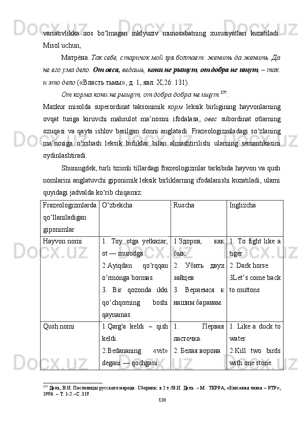 variativlikka   xos   bo lmagan   inklyuziv   munosabatning   xususiyatlari   kuzatiladi.ʻ
Misol   uchun , 
Матрёна.  Так себе, старичок мой зря болтает: женить да женить. Да
не его ума дело.  От овса,  ведашь,  кони не рыщут ,  от добра не ищут , – так
и это дело  («Власть тьмы», д. 1, явл.  X ;26: 131).
От корма кони не рыщут, от добра добра не ищут. 275
.
Mazkur   misolda   superordinat   taksonimik   корм   leksik   birligining   hayvonlarning
ovqat   turiga   kiruvchi   mahsulot   ma ’ nosini   ifodalasa ,   ов e с   subordinat   otlarning
ozuqasi   va   qayta   ishlov   berilgan   donni   anglatadi .   Frazeologizmladagi   so zlaning	
ʻ
ma’nosiga   o xshash   leksik   birliklar   bilan   almashtirilishi   ularning   semantikasini	
ʻ
oydinlashtiradi.
Shuningdek, turli tizimli tillardagi frazeologizmlar tarkibida hayvon va qush
nomlarini anglatuvchi giponimik leksik birliklarning ifodalanishi kuzatiladi, ularni
quyidagi jadvalda ko rib chiqamiz	
ʻ :
Frazeologizmlarda
qo llaniladigan	
ʻ
giponimlar O zbekcha	
ʻ Ruscha Inglizcha
Hayvon nomi 1.   Toy   otga   yetkazar,
ot — murodga.
2.Ayiqdan   qo rqqan	
ʻ
o rmonga bormas.	
ʻ
3.   Bir   qozonda   ikki
qo chqorning   boshi
ʻ
qaynamas. 1. Здоров,   как
бык.
2.   Убить   двух
зайцев.
3.   Вернемся   к
нашим баранам. 1.   To   fight   like   a
tiger.
2 . Dark horse.
3Let’s come back
to muttons
Qush nomi 1.Qarg'a   keldi   –   qish
keldi.
2. Bedananing   «vit»
degani — qochgani. 1.   Первая
ласточка.
2. Белая ворона 1.  Like  a   duck  to
water.
2.Kill   two   birds
with one stone.
275
 Даль, В.И. Пословицы русского народа: Сборник: в 2 т /В.И. Даль. – М.: ТЕРРА; «Книжная лавка – РТР»,
1996. – Т. 1-2.– C .  319.
138