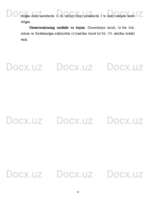 etilgan   ilmiy   nashrlarda   1 1   ta,   xorijiy   ilmiy   jurnallarda   3   ta   ilmiy   maqola   nashr
etilgan. 
Dissertatsiyaning   tuzilishi   va   hajmi.   Dissertatsiya   kirish,   to‘rtta   bob,
xulosa va foydalanilgan adabiyotlar ro‘yxatidan iborat bo‘lib, 2 41   sahifani tashkil
etadi.
14 