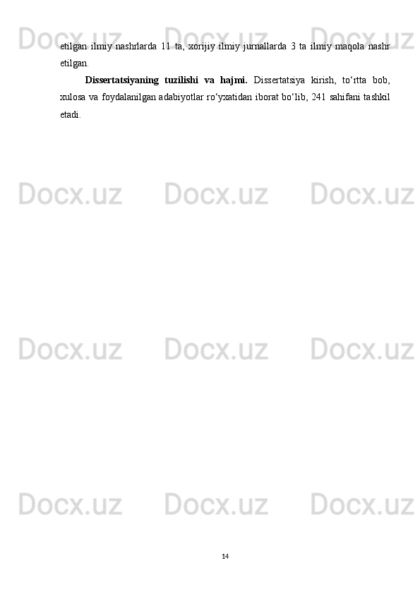 etilgan   ilmiy   nashrlarda   1 1   ta,   xorijiy   ilmiy   jurnallarda   3   ta   ilmiy   maqola   nashr
etilgan. 
Dissertatsiyaning   tuzilishi   va   hajmi.   Dissertatsiya   kirish,   to‘rtta   bob,
xulosa va foydalanilgan adabiyotlar ro‘yxatidan iborat bo‘lib, 2 41   sahifani tashkil
etadi.
14