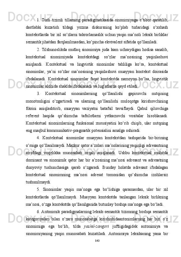 1.   Turli   tizimli   tillarning   paradigmatikasida   sinonimiyaga   e’tibor   qaratilib,
dastlabki   kuzatish   tildagi   yozma   diskursning   ko‘plab   turlaridagi   o‘xshash
kontekstlarda  bir   xil   so‘zlarni  takrorlamaslik   uchun yaqin  ma’noli   leksik  birliklar
semantik jihatdan farqlanilmasdan, ko‘pincha ekvivalent sifatida qo‘llaniladi. 
2. Tilshunoslikda  mutlaq  sinonimiya juda  kam   uchraydigan  hodisa  sanalib,
kontekstual   sinonimiyada   kontekstdagi   so‘zlar   ma’nosining   yaqinlashuvi
aniqlandi.   Kontekstual   va   lingvistik   sinonimlar   tahliliga   ko‘ra,   kontekstual
sinonimlar,   ya’ni   so‘zlar   ma’nosining   yaqinlashuvi   muayyan   kontekst   doirasida
ifodalanadi.   Kontekstual   sinonimlar   faqat   kontekstda   namoyon   bo‘lsa,   lingvistik
sinonimlar alohida shaklda ifodalanadi va lug‘atlarda qayd etiladi. 
3.   Kontekstual   sinonimlarning   qo‘llanilishi   gapiruvchi   nutqining
monotonligini   o‘zgartiradi   va   ularning   qo‘llanilishi   muloqotga   kirishuvchining
fikrini   aniqlashtirib,   muayyan   vaziyatni   batafsil   tavsiflaydi.   Q abul   qiluvchiga
referent   haqida   qo‘shimcha   tafsilotlarni   yetkazuvchi   vositalar   hisoblanadi.
Kontekstual   sinonimlarning   funksional   xususiyatini   ko‘rib   chiqib,   ular   nutqning
eng maqbul kommunikativ-pragmatik potensialini amalga oshiradi.
4 .   Kontekstual   sinonimlar   muayyan   kontekstdan   tashqarida   bir-birining
o‘rniga qo‘llanilmaydi. Mazkur qator a’zolari ma’nolarining yaqinligi adresantning
atrofdagi   voqelikka   munosabati   orqali   aniqlanadi.   Ushbu   kontekstual   muhitda
dominant   va   sinonimik   qator   har   bir   a’zosining   ma’nosi   adresant   va   adresatning
dunyoviy   tushunchasiga   qarab   o‘zgaradi.   Bunday   holatda   adresant   ifodalagan
kontekstual   sinonimning   ma’nosi   adresat   tomonidan   qo‘shimcha   izohlarsiz
tushunilmaydi.
5.   Sinonimlar   yaqin   ma’noga   ega   bo‘lishiga   qaramasdan,   ular   bir   xil
kontekstlarda   qo‘llanilmaydi.   Muayyan   kontekstda   tanlangan   leksik   birlikning
ma’nosi, o‘zga kontekstda qo‘llanilganida butunlay boshqa ma’noga ega bo‘ladi. 
6. Antonimik paradigmalarning leksik-semantik tizimning boshqa semantik
kategoriyalari   bilan   o‘zaro   munosabatga   kirishishidaantonimlarning   har   biri   o‘z
sinonimiga   ega   bo‘lib,   tilda   yashil-zangori   juftligidagidek   antonimiya   va
sinonimiyaning   yaqin   munosabati   kuzatiladi.   Antonimiya   leksikaning   yana   bir
140 