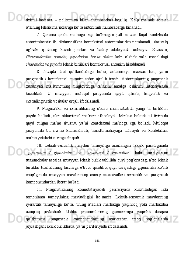 tizimli   hodisasi   –   polisemiya   bilan   chambarchas   bog‘liq.   Ko‘p   ma’noli   so‘zlar
o‘zining leksik ma’nolariga ko‘ra antonimik munosabatga kirishadi. 
7.   Qarama-qarshi   ma’noga   ega   bo‘lmagan   juft   so‘zlar   faqat   kontekstda
antonimlashtirilib, tilshunoslikda kontekstual antonimlar deb nomlanadi, ular xalq
og‘zaki   ijodining   kichik   janrlari   va   badiiy   adabiyotda   uchraydi.   Xususan,
Chavandozdan   qamchi,   piyodadan   hassa   oldim   kabi   o‘zbek   xalq   maqolidagi
chavandoz va piyoda  leksik birliklari kontekstual antonim hisoblanadi.
8.   Nutqda   faol   qo‘llanilishiga   ko‘ra,   antonimiya   maxsus   turi,   ya’ni
pragmatik   /   kontekstual   antonimlardan   ajralib   turadi.   Antonimlarning   pragmatik
xususiyati   ma’lumotning   tinglovchiga   ta’sirini   amalga   oshirish   intensiyasida
kuzatiladi.   U   muayyan   muloqot   jarayonida   qayd   qilinib,   lingvistik   va
ekstralingvistik vositalar orqali ifodalanadi.
9.   Pragmatika   va   semantikaning   o‘zaro   munosabatida   yangi   til   birliklari
paydo   bo‘ladi ,   u lar   okkazional   ma’noni   ifodalaydi.   Mazkur   holatda   til   tizimida
qayd   etilgan   ma’no   situativ,   ya’ni   kontekstual   ma’noga   ega   bo‘ladi.   Muloqot
jarayonida   bu   ma’no   kuchsizlanib,   transformatsiyaga   uchraydi   va   kontekstual
ma’no yetakchi o‘ringa chiqadi. 
10.   Leksik-semantik   maydon   tamoyiliga   asoslangan   leksik   paradigmada
“giperonim   /   giponimlar”   va   “invariant   /   variantlar”   kabi   korrelyatsion
tushunchalar asosida muayyan leksik birlik tahlilida quyi pog‘onadagi a’zo leksik
birliklar tuzilishining tasviriga e’tibor qaratilib, quyi darajadagi giponimlar ko‘rib
chiqilganida   muayyan   maydonning   asosiy   xususiyatlari   semantik   va   pragmatik
komponentlardan iborat bo‘ladi. 
1 1 .   Pragmatikaning   konnotatsiyadek   periferiyada   kuzatiladigan   ikki
tomonlama   tamoyilning   mavjudligini   ko‘ramiz.   Leksik-semantik   maydonning
iyerarxik   tamoyiliga   ko‘ra,   uning   a’zolari   markazga   yaqinroq   yoki   markazdan
uzoqroq   joylashadi.   Ushbu   giponimlarning   giperonimga   yaqinlik   darajasi
qo‘shimcha   pragmatik   komponentlarning   markazdan   uzoq   pog‘onalarda
joylashgan leksik birliklarda, ya’ni periferiyada ifodalanadi.
141 