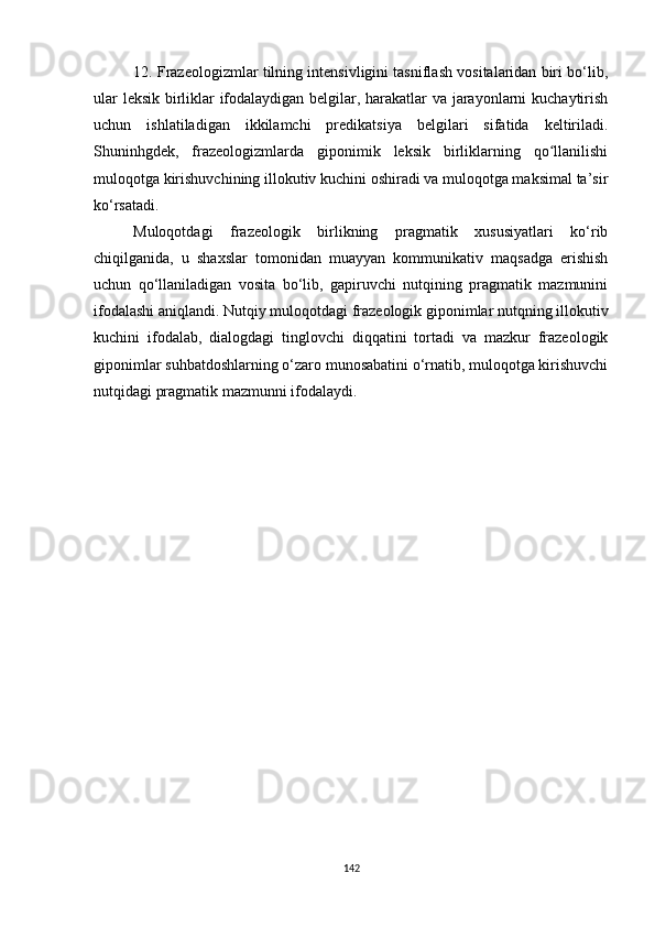 12. Frazeologizmlar tilning intensivligini tasniflash vositalaridan biri bo‘lib,
ular leksik birliklar ifodalaydigan belgilar, harakatlar va jarayonlarni kuchaytirish
uchun   ishlatiladigan   ikkilamchi   predikatsiya   belgilari   sifatida   keltiriladi.
Shuninhgdek,   frazeologizmlarda   giponimik   leksik   birliklarning   qo llanilishiʻ
muloqotga kirishuvchining illokutiv kuchini oshiradi va muloqotga maksimal ta’sir
ko‘rsatadi. 
Muloqotdagi   frazeologik   birlikning   pragmatik   xususiyatlari   ko‘rib
chiqilganida,   u   shaxslar   tomonidan   muayyan   kommunikativ   maqsadga   erishish
uchun   qo‘llaniladigan   vosita   bo‘lib,   gapiruvchi   nutqining   pragmatik   mazmunini
ifodalashi aniqlandi. Nutqiy muloqotdagi frazeologik giponimlar nutqning illokutiv
kuchini   ifodalab,   dialogdagi   tinglovchi   diqqatini   tortadi   va   mazkur   frazeologik
giponimlar suhbatdoshlarning o‘zaro munosabatini o‘rnatib, muloqotga kirishuvchi
nutqidagi pragmatik mazmunni ifodalaydi.
142
