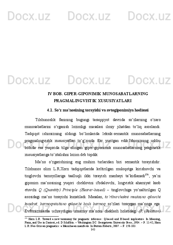 IV BOB. GIPER - GIPONIMIK MUNOSABATLARNING
PRAGMALINGVISTIK XUSUSIY A TLARI
4.1 .   So‘z ma’nosining torayishi va avtogiponimiya hodisasi
Tilshunoslik   fanining   bugungi   taraqqiyot   davrida   so‘zlarning   o‘zaro
munosabatlarini   o‘rganish   lozimligi   masalasi   ilmiy   jihatdan   to‘liq   asoslandi.
Tadqiqot   ishimizning   oldingi   bo‘limlarida   leksik-semantik   munosabatlarning
pragmalingvistik   xususiyatlari   to‘g‘risida   fikr   yuritgan   edik.Ishimizning   ushbu
bobida   esa   yuqorida   tilga   olingan   giper-giponimik   munosabatlarning   pragmatik
xususiyatlariga to‘xtalishni lozim deb topdik.
Ma’no   o‘zgarishining   eng   muhim   turlaridan   biri   semantik   torayishdir.
Tilshunos   olim   L.R.Xorn   tadqiqotlarida   keltirilgan   muloqotga   kirishuvchi   va
tinglovchi   tamoyillariga   taalluqli   ikki   torayish   manbayi   ta’kidlanadi 276
,   ya’ni
giponim   ma’nosining   yuqori   cheklovini   ifodalovchi,   lingvistik   ahamiyat   kasb
etuvchi   Q   (Quantity)   Principle   (Hearer-based)   –   tinglovchiga   yo‘naltirilgan   Q
asosidagi   ma’no   torayishi   kuzatiladi.   Masalan,   to‘rtburchakni   mustasno   qiluvchi
kvadrat,   barmoqniistisno   qiluvchi   bosh   barmoq   so‘zlari   toraygan   ma’noga   ega.
Evfemizmlarda   uchraydigan   umumiy   ma’noni   cheklash   holatidagi   (R   (Relation)
276
  Horn   L.R.   Toward   a   new   taxonomy   for   pragmatic   inference:   Q-based   and   R-based   implicature.   In   Meaning,
Form, and Use in Context, ed. D Schiffrin .  – Washington DC: Georgetown University Press ,  1984. –  Р . 11-42;  Horn
L.R. Neo-Gricean pragmatics: a Manichaean manifesto. In Burton-Roberts, 2007. –  Р . 158- 1 83 .
143 