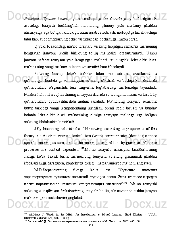 Principle   (Speaker-based),   ya’ni   muloqotga   kirishuvchiga   yo‘naltirilgan   R
asosidagi   torayish   boshlang‘ich   ma’noning   ijtimoiy   yoki   madaniy   jihatdan
ahamiyatga ega bo‘lgan kichik guruhini ajratib ifodalash, muloqotga kirishuvchiga
tabu kabi subdomenlarning ochiq talqinlaridan qochishiga imkon beradi. 
Q yoki   R asosidagi ma’no torayishi   va keng tarqalgan semantik ma’noning
kengayish   jarayoni   leksik   birlikning   to‘liq   ma’nosini   o‘zgartirmaydi.   Ushbu
jarayon   nafaqat   toraygan   yoki   kengaygan   ma’noni,   shuningdek,   leksik   birlik   asl
ma’nosining yangi ma’nosi bilan muvozanatini ham ifodalaydi. 
So‘zning   boshqa   leksik   birliklar   bilan   munosabatini   tavsiflashda   u
qo‘llanilgan   kontekstga   va   muayyan   so‘zning   o‘xshash   va   boshqa   kontekstlarda
qo‘llanilishini   o‘rganishda   turli   lingvistik   lug‘atlardagi   ma’lumotga   tayaniladi.
Mazkur holat til rivojlanishining muayyan davrida so‘zning muntazam va tasodifiy
qo‘llanilishini   oydinlashtirishda   muhim   sanaladi.   Ma’noning   torayishi   semantik
butun   tarkibga   yangi   komponentning   kiritilishi   orqali   sodir   bo‘ladi   va   bunday
holatda   leksik   birlik   asl   ma’nosining   o‘rniga   toraygan   ma’noga   ega   bo‘lgan
so‘zning ifodalanishi kuzatiladi. 
J.Eychisonning   keltirishicha,   “ Narrowing   according   to   proponents   of   this
theory is a situation where a lexical item (word) communicates (decodes)  a more
specific meaning as compared to the meaning assigned to it by grammar. All these
processes   are   context   dependent ” 277
.M a’no   torayishi   nazariyasi   tarafdorlarining
fikriga   ko‘ra,   leksik   birlik   ma’nosining   torayishi   so‘zning   grammatik   jihatdan
ifodalanishiga qaraganda, kontekstga oidligi jihatdan aniqroq ma’noni anglatadi . 
M.D.Stepanovaning   fikriga   ko‘ra   esa,   “Сужение   значения
характеризуется   сужением   назывной   функции   слова.   Этот   процесс   нередко
носит   параллельное   название   специализация   значения” 278
.   Ma’no   torayishi
so‘zning zikr qilingan funksiyasining torayishi bo‘lib, o‘z navbatida, ushbu jarayon
ma’noning ixtisoslashuvini anglatadi.
277
  Aitchison   J.   Words   in   the   Mind:   An   Introduction   to   Mental   Lexicon.   Third   Edition.   –   U.S.A . :
BlackwellPublishers Ltd , 2002. – 304 р.
278
  СтепановаМ .  Д .  Лексикологиясовременногонемецкогоязыка . –  М .:  Высш .  шк .,1962.  – С. 160.
144 