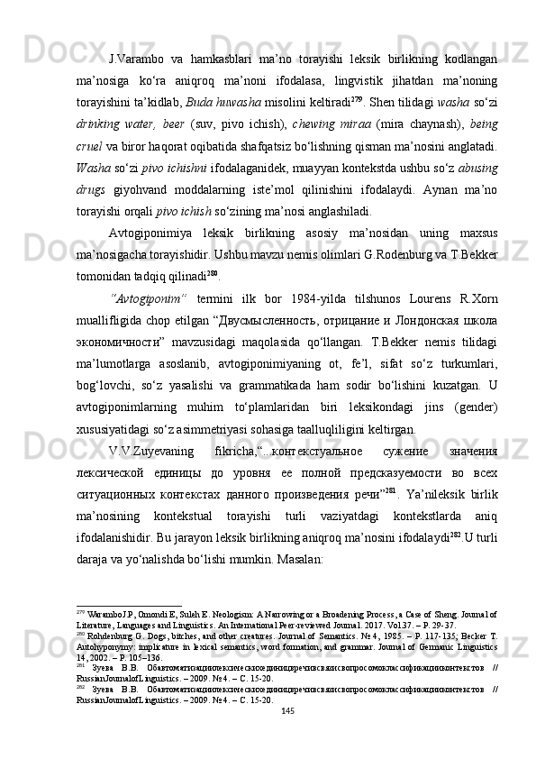 J.Varambo   va   hamkasblari   ma’no   torayishi   leksik   birlikning   kodlangan
ma’nosiga   ko‘ra   aniqroq   ma’noni   ifodalasa,   lingvistik   jihatdan   ma’noning
torayishini ta’kidlab,  Buda huwasha  misolini keltiradi 279
. Shen tilidagi  washa  so‘zi
drinking   water,   beer   (suv,   pivo   ichish),   chewing   miraa   (mira   chaynash),   being
cruel  va biror haqorat oqibatida sha f qatsiz bo‘lishning qisman ma’nosini anglatadi.
Washa  so‘zi  pivo ichishni  ifodalaganidek, muayyan kontekstda ushbu so‘z  abusing
drugs   giyohvand   moddalarning   iste’mol   qilinishini   ifodalaydi.   Aynan   ma’no
torayishi orqali  pivo ichish  so‘zining ma’nosi angla sh iladi. 
Avtogiponimiya   leksik   birlikning   asosiy   ma’nosidan   uning   maxsus
ma’nosigacha torayishidir. Ushbu mavzu nemis olimlari G.Rodenburg va T.Bekker
tomonidan tadqiq qilinadi 280
. 
“Avtogiponim”   termini   ilk   bor   1984-yilda   tilshunos   Lourens   R.Xorn
muallifligida chop etilgan “Двусмысленность,  отрицание и Лондонская школа
экономичности”   mavzusidagi   maqolasida   qo‘llangan.   T.Bekker   nemis   tilidagi
ma’lumotlarga   asoslanib,   avtogiponimiyaning   ot,   fe’l,   sifat   so‘z   turkumlari,
bog‘lovchi,   so‘z   yasalishi   va   grammatikada   ham   sodir   bo‘lishini   kuzatgan.   U
a vtogiponimlarning   muhim   to‘plamlaridan   biri   leksikondagi   jins   (gender)
xususiyatidagi so‘z asimmetriyasi sohasiga taalluqliligini keltirgan. 
V.V.Zuyevaning   fikricha, “...контекстуальное   сужение   значения
лексической   единицы   до   уровня   ее   полной   предсказуемости   во   всех
ситуационных   контекстах   данного   произведения   речи” 281
.   Ya’nileksik   birlik
ma’nosining   kontekstual   torayishi   turli   vaziyatdagi   kontekstlarda   aniq
ifodalanishidir.  Bu jarayon leksik birlikning aniqroq ma’nosini ifodalaydi 282
. U turli
daraja va yo‘nalishda bo‘lishi mumkin. Masalan:
279
 WaramboJ.P, Omondi E, Suleh E. Neologism: A Narrowing or a Broadening Process, a Case of Sheng. Journal of
Literature, Languages and Linguistics. An International Peer-reviewed Journal .  2017. Vol.37. – P. 29-37.
280
  Rohdenburg  G.  Dogs,  bitches,  and  other  creatures.   Journal   of  Semantics.  №  4,   1985.   – P. 117-135 ;   Becker   T.
Autohyponymy:  implicature   in  lexical   semantics,  word   formation,  and   grammar.   Journal   of  Germanic   Linguistics
14 , 2002. – Р.  105–136.
281
  Зуева   В.В.   Обавтоматизациилексическихединицвречивсвязисвопросомоклассификацииконтекстов   //
RussianJournalofLinguistics. – 2009. № 4. – C. 15-20.
282
  Зуева   В.В.   Обавтоматизациилексическихединицвречивсвязисвопросомоклассификацииконтекстов   //
RussianJournalofLinguistics. – 2009. № 4. – C. 15-20.
145