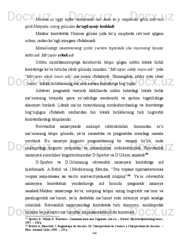 Nozima   so‘nggi   hafta   mobaynida   har   kuni   ko‘p   miqdorda   gilos   iste’mol
qildi.Natijada, uning gilosdan  ko‘ngli ayniy boshladi . 
Mazkur   kontekstda   Nozima   gilosni   juda   ko‘p   miqdorda   iste’mol   qilgani
uchun, undan ko‘ngli aynigani ifodalanadi.
Mahalladagi   muammoning   ijobiy   yechim   topishida   shu   insonning   hissasi
katta edi. Mirzayev  erkak  edi .
Ushbu   misoldamuloqotga   kirishuvchi   talqin   qilgan   ushbu   leksik   birlik
kontekstga ko‘ra turlicha idrok qilinishi mumkin. “ Mirzayev oddiy inson edi”  yoki
“ Mirzayev   ideal   inson   edi”   ma’nosini   ifodalaydi.   Shuningdek,   oddiy   yoki   ideal
“inson”  leksik birliklarining ma’nosi asosan kontekstga bog‘liqdir. 
Adekvat   pragmatik   torayish   tahlillarida   ushbu   holatdagi   leksik   birlik
ma’nosining   torayishi   qaysi   yo‘nalishga   asoslanishi   va   qachon   tugatilishiga
ahamiyat   beriladi.   Leksik   ma’no   torayishining   moslashuvchanligi   va   kontekstga
bog‘liqligini   ifodalash   usullaridan   biri   leksik   birliklarning   turli   lingvistik
kontekstlardagi talqinlaridir. 
Relevantlik   nazariyasida   muloqot   ishtirokchilari   tomonidan   so‘z
ma’nosining   talqin   qilinishi,   ya’ni   semantika   va   pragmatika   orasidagi   masala
yoritiladi.   Bu   nazariya   kognitiv   pragmatikaning   bir   varianti   bo‘lib,   unda
muloqotdagi   kognitiv   jarayonlar   va   mexanizmlar   oydinlashtiriladi.   Relevantlik
nazariyasi asoschilari kognitivshunoslar D.Sperber va D.Uilson  sanaladi 283
.
D.Sperber   va   D.Uilsonning   relevantlik   nazariyasi   kontekstga   oid
hisoblan adi.   A.Rebul   va   J.Meshlerning   fikricha,   “Эта   первая   прагматическая
теория   нацелленая   на   чисто   контекстуальной   подход” 284
.   Ya’ni   relevantlik
nazariyasi   kontekstual   yondashuvga   oid   birinchi   pragmatik   nazariya
sanaladi.Mazkur   nazariyaga   ko‘ra,   nutqning   talqini   uning   lingvistik   ma’nosi   va
paralingvistik   ma’lumot,   ya’ni   dastlabki   ma’lumot   yoki   intensiya   orqali   amalga
oshiriladi.   Relevantlik   nazariyasidagi   kontekstda   turli   dunyoviy,   ensiklopedik
bilimlar va perseptiv ma’lumotlar mujassamlashtirilishi kuzatiladi. 
283
 Sperber D, Wilson D. Relevance: Communication and Cognition, 2nd ed. – Oxford: Blackwellpublishing house,
1995. – 338 p.
284
 Reboul A, Moeschler J. Pragmatique du discours. De l’interpretation de l’enonce a l’interpretation du discours. –
Paris: Armand Colin, 1998.  –  220 p.
146 