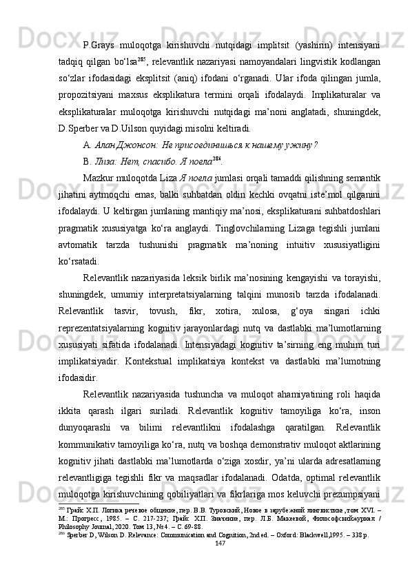 P.Grays   muloqotga   kirishuvchi   nutqidagi   implitsit   (yashirin)   intensiyani
tadqiq   qilgan   bo‘lsa 285
,   relevantlik   nazariyasi   namoyandalari   lingvistik   kodlangan
so‘zlar   ifodasidagi   eksplitsit   (aniq)   ifodani   o‘rganadi.   Ular   ifoda   qilingan   jumla,
propozitsiyani   maxsus   eksplikatura   termini   orqali   ifodalaydi.   Implikaturalar   va
eksplikaturalar   muloqotga   kirishuvchi   nutqidagi   ma’noni   anglatadi,   shuningdek,
D.Sperber va D.Uilson quyidagi misolni keltiradi. 
A . Алан Джонсон: Не присоединишься к нашему ужину?
B . Лиза: Нет, спасибо. Я поела 286
.
Mazkur muloqotda Liza  Я поела  jumlasi orqali tamaddi qilishning semantik
jihatini   aytmoqchi   emas,   balki   suhbatdan   oldin   kechki   ovqatni   iste’mol   qilganini
ifodalaydi. U keltirgan jumlaning mantiqiy ma’nosi, eksplikaturani suhbatdoshlari
pragmatik   xususiyatga   ko‘ra   anglaydi.   Tinglovchilarning   Lizaga   tegishli   jumlani
avtomatik   tarzda   tushunishi   pragmatik   ma’noning   intuitiv   xususiyatligini
ko‘rsatadi.
Relevantlik   nazariyasida   leksik   birlik   ma’nosining   kengayishi   va   torayishi,
shuningdek,   umumiy   interpretatsiyalarning   talqini   munosib   tarzda   ifodalanadi.
Relevantlik   tasvir,   tovush,   fikr,   xotira,   xulosa,   g‘oya   singari   ichki
reprezentatsiyalarning   kognitiv   jarayonlardagi   nutq   va   dastlabki   ma’lumotlarning
xususiyati   sifatida   ifodalanadi.   Intensiyadagi   kognitiv   ta’sirning   eng   muhim   turi
implikatsiyadir.   Kontekstual   implikatsiya   kontekst   va   dastlabki   ma’lumotning
ifodasidir. 
Relevantlik   nazariyasida   tushuncha   va   muloqot   ahamiyatining   roli   haqida
ikkita   qarash   ilgari   suriladi.   Relevantlik   kognitiv   tamoyiliga   ko‘ra,   inson
dunyoqarashi   va   bilimi   relevantlikni   ifodalashga   qaratilgan.   Relevantlik
kommunikativ tamoyiliga ko‘ra, nutq va boshqa demonstrativ muloqot aktlarining
kognitiv   jihati   dastlabki   ma’lumotlarda   o‘ziga   xosdir,   ya’ni   ularda   adresatlarning
relevantligiga   tegishli   fikr   va   maqsadlar   ifodalanadi.   Odatda,   optimal   relevantlik
muloqotga kirishuvchining qobiliyatlari va fikrlariga mos keluvchi prezumpsiyani
285
  Гр a йс Х.П. Логика речевое общение, пер. В.В. Туровский, Новое в зарубежной лингвистике, том   XVI . –
М.:   Прогресс,   1985.   –   C .   217-237;   Грайс   Х.П.   Значение,   пер.   Л . Б .   Макеевой ,   Философскийжурнал   /
Philosophy Journal, 2020.  Том  13, № 4. – C. 69-88.
286
 Sperber D, Wilson D. Relevance: Communication and Cognition, 2nd ed. – Oxford: Blackwell,1995. – 338 p.
147 