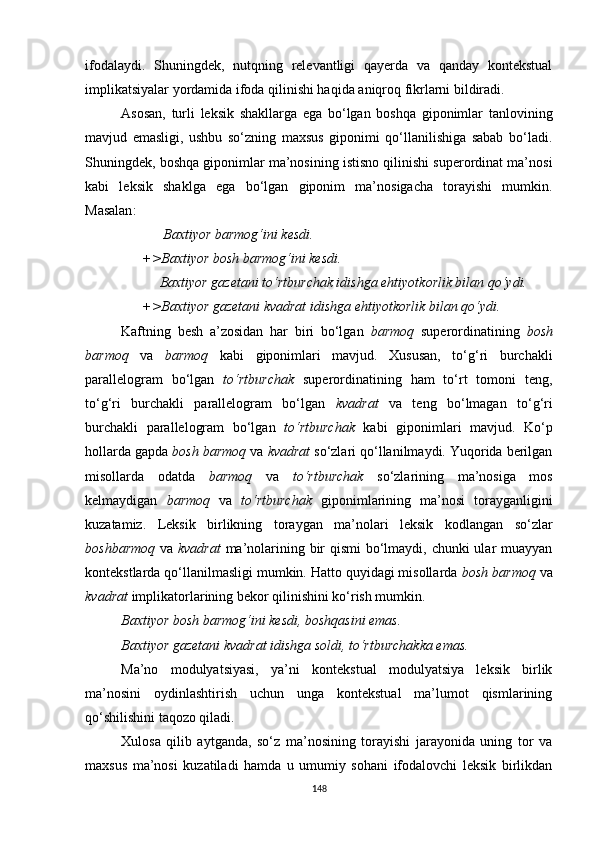 ifodalaydi.   Shuningdek,   nutqning   relevantligi   qayerda   va   qanday   kontekstual
implikatsiyalar yordamida ifoda qilinishi haqida aniqroq fikrlarni bildiradi.
Asosan,   turli   leksik   shakllarga   ega   bo‘lgan   boshqa   giponimlar   tanlovining
mavjud   emasligi,   ushbu   so‘zning   maxsus   giponimi   qo‘llanilishiga   sabab   bo‘ladi.
Shuningdek, boshqa giponimlar ma’nosining istisno qilinishi superordinat ma’nosi
kabi   leksik   shaklga   ega   bo‘lgan   giponim   ma’nosigacha   torayishi   mumkin.
Masalan :
            Baxtiyor barmog‘ini kesdi.
      +> Baxtiyor  bosh barmog‘ini kesdi.
           Baxtiyor gazetani to‘rtburchak idishga ehtiyotkorlik bilan qo‘ydi.
      +>Baxtiyor gazetani kvadrat idishga ehtiyotkorlik bilan qo‘ydi.
Kaftning   besh   a’zosidan   har   biri   bo‘lgan   barmoq   superordinatining   bosh
barmoq   va   barmoq   kabi   giponimlari   mavjud.   Xususan,   to‘g‘ri   burchakli
parallelogram   bo‘lgan   to‘rtburchak   superordinatining   ham   to‘rt   tomoni   teng,
to‘g‘ri   burchakli   parallelogram   bo‘lgan   kvadrat   va   teng   bo‘lmagan   to‘g‘ri
burchakli   parallelogram   bo‘lgan   to‘rtburchak   kabi   giponimlari   mavjud.   Ko‘p
hollarda gapda  bosh barmoq  va  kvadrat  so‘zlari qo‘llanilmaydi. Yuqorida berilgan
misollarda   odatda   barmoq   va   to‘rtburchak   so‘zlarining   ma’nosiga   mos
kelmaydigan   barmoq   va   to‘rtburchak   giponimlarining   ma’nosi   torayganligini
kuzatamiz.   Leksik   birlikning   toraygan   ma’nolari   leksik   kodlangan   so‘zlar
boshbarmoq   va   kvadrat   ma’nolarining bir  qismi  bo‘lmaydi, chunki  ular muayyan
kontekstlarda qo‘llanilmasligi mumkin. Hatto quyidagi misollarda  bosh barmoq  va
kvadrat  implikatorlarining bekor qilinishini ko‘rish mumkin. 
Baxtiyor bosh barmog‘ini kesdi, boshqasini emas.
Baxtiyor gazetani kvadrat idishga soldi, to‘rtburchakka emas.
Ma’no   modulyatsiyasi,   ya’ni   kontekstual   modulyatsiya   leksik   birlik
ma’nosini   oydinlashtirish   uchun   unga   kontekstual   ma’lumot   qismlarining
qo‘shilishini taqozo qiladi. 
Xulosa   qilib   aytganda,   so‘z   ma’nosining   torayishi   jarayonida   uning   tor   va
maxsus   ma’nosi   kuzatiladi   hamda   u   umumiy   sohani   ifodalovchi   leksik   birlikdan
148 