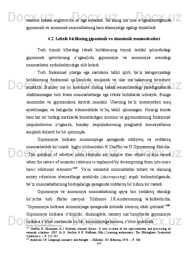 maxsus   sohani  anglatuvchi   so‘zga  aylanadi.   So‘zning  ma’nosi  o‘rganilayotganida
giponimik va sinonimik munosabatning ham ahamiyatga egaligi kuzatiladi.
4.2 .  Leksik birlikning giponimik va sinonimik munosabatlari
Turli   tizimli   tillardagi   leksik   birliklarning   tizimli   tashkil   qilinishidagi
giponimik   qatorlarning   o‘rganilishi   giponimiya   va   sinonimiya   orasidagi
munosabatni oydinlashtirishga olib keladi. 
Turli   funksional   jihatga   ega   matnlarni   tahlil   qilib,   ba’zi   kategoriyadagi
birliklarning   funksional   qo‘llanilishi   aniqlandi   va   ular   ma’nolarining   kesishuvi
kuzatildi.   Bunday   ma’no   kesishuvi   tilning   leksik-semantikadagi   paradigmalarda
shakllanmagan   turli   kvazi   munosabatlarga   ega   leksik   birliklarda   uchraydi.   Bunga
sinonimlar   va   giponimlarni   kiritish   mumkin .   Ularning   ba’zi   xususiyatlari   aniq
ajratilmagan   va   haligacha   tishunoslikda   to‘liq   tahlil   qilinmagan.   Hozirgi   kunda
ham har xil turdagi matnlarda kuzatiladigan sinonim va giponimlarning funksional
yaqinlashuvini   o‘rganish,   bunday   yaqinlashuvning   pragmatik   xususiyatlarini
aniqlash dolzarb bo‘lib qolmoqda.
Giponimiya   hodisasi   sinonimiyaga   qaraganda   oddiyroq   va   soddaroq
munosabatdek ko‘rinadi. Ingliz tilshunoslari R.Chaffin va D.Xermanning fikricha,
“The   question   of   whether   some   relations   are   simpler   than   others   is   also   raised
when the nature of semantic relations is explained by decomposing them into more
basic   relational   elements” 287
.   Ya’ni   semantik   munosabatlar   tabiati   va   ularning
asosiy   relyatsion   elementlarga   ajratilishi   ( decomposing )   orqali   tushuntirilganida,
ba’zi munosabatlarning boshqalariga qaraganda soddaroq bo‘lishini ko‘rsatadi .
Giponimiya   va   sinonimiya   munosabatining   qaysi   biri   soddaroq   ekanligi
bo‘yicha   turli   fikrlar   mavjud.   Tilshunos   J.R.Andersonning   ta’kidlashicha,
“Giponimiya hodisasi sinonimiyaga qaraganda xotirada osonroq eslab qolinadi” 288
.
Giponimiya   hodisasi   o‘timlidir,   shuningdek,   nazariy   ma’lumotlarda   giponimiya
hodisasi e’tibor markazida bo‘lib, sinonimiyaga kamroq e’tibor qaratiladi.
287
  Chaffin   R ,   Herrmann   D.J.   Relation   element   theory:   A   new   account   of   the   representation   and   processing   of
semantic   relations.   1987.   In   D.   Gorfein   &   R.   Hoffman   (Eds.)   Learning   andmemory:   The   Ebbinghaus   Centennial
Conference. –  Р . 221-245.
288
 Anderson J.R. Language, memory, and thought. – Hillsdale. NJ: Erlbaum, 1976. –  Р . 560.
149 