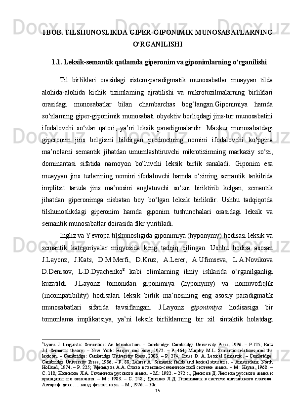 I BOB. TILS H UNOSLIKDA GIPER-GIPONIMIK MUNOSABATLARNING
O‘RGANILIS H I
1.1.  Leksik-semantik qatlamda giperonim va giponimlarning   o‘rganilishi
Til   birliklari   orasidagi   sistem-paradigmatik   munosabatlar   muayyan   tilda
alohida-alohida   kichik   tizimlarning   ajratilishi   va   mikrotuzilmalarning   birliklari
orasidagi   munosabatlar   bilan   chambarchas   bog‘langan.Giponimiya   hamda
so‘zlarning giper-giponimik munosabati obyektiv borliqdagi jins-tur munosabatini
ifodalovchi   so‘zlar   qatori,   ya’ni   leksik   paradigmalardir.   Mazkur   munosabatdagi
giperonim   jins   belgisini   bildirgan   predmetning   nomini   ifodalovchi   ko‘pgina
ma’nolarni   semantik   jihatdan   umumlashtiruvchi   mikrotizimning   markaziy   so‘zi,
dominantasi   sifatida   namoyon   bo‘luvchi   leksik   birlik   sanaladi.   Giponim   esa
muayyan   jins   turlarining   nomini   ifodalovchi   hamda   o‘zining   semantik   tarkibida
implitsit   tarzda   jins   ma’nosini   anglatuvchi   so‘zni   biriktirib   kelgan,   semantik
jihatdan   giperonimga   nisbatan   boy   bo‘lgan   leksik   birlikdir.   Ushbu   tadqiqotda
tilshunoslikdagi   giperonim   hamda   giponim   tushunchalari   orasidagi   leksik   va
semantik munosabatlar doirasida fikr yuritiladi.
Ingliz va Yevropa tilshunosligida giponimiya (hyponymy) hodisasi leksik va
semantik   kategoriyalar   miqyosida   keng   tadqiq   qilingan.   Ushbu   hodisa   asosan
J.Layonz,   J.Kats,   D.M.Merfi,   D.Kruz,   A.Lerer,   A.Ufimseva,   L.A.Novikova
D.Denisov,   L.D.Dyachenko 8
  kabi   olimlarning   ilmiy   ishlarida   o‘rganilganligi
kuzatildi.   J.Layonz   tomonidan   giponimiya   (hyponymy)   va   nomuvofiqlik
(incompatibility)   hodisalari   leksik   birlik   ma’nosining   eng   asosiy   paradigmatik
munosabatlari   sifatida   tavsiflangan.   J.Layonz   giponimiya   hodisasiga   bir
tomonlama   implikatsiya,   ya’ni   leksik   birliklarning   bir   xil   sintaktik   holatdagi
8
Lyons J.  Linguistic  Semantics:   An  Introduction. –  Cambridge:   Cambridge  University  Press,  1996. –  Р.125;   Katz
J.J.   Semantic   theory.   –   New   York:   Harper   and   Row,   1972.   –   P.   464;   Murphy   M.L.   Semantic   relations   and   the
lexicon. – Cambridge:  Cambridge University Press, 2003. – P. 274; Cruse D. A. Lexical  Semantic. – Cambridge:
Cambridge  University Press,  1986. –  Р. 88;  Lehrer  A.  Semantic  fields and  lexical  structure.   – Amsterdam:  North
Holland, 1974. – P. 225; Уфимцева А.А. Слово в лексико-семантической системе языка. – М.: Наука, 1968. –
С. 118; Новикова Л.А. Семантика русского языка. – М.: 1982. – 272 c.; Денисов Д. Лексика русского языка и
принципы   его   описания.   –   М.:   1983.   –   C.   248.;   Дяченко   Л.Д.   Гипонимия   в   системе   английского   глагола.
Автореф .  дисс . …  канд .  филол .  н аук . –  М .,  1976 . –  30 с .
15 