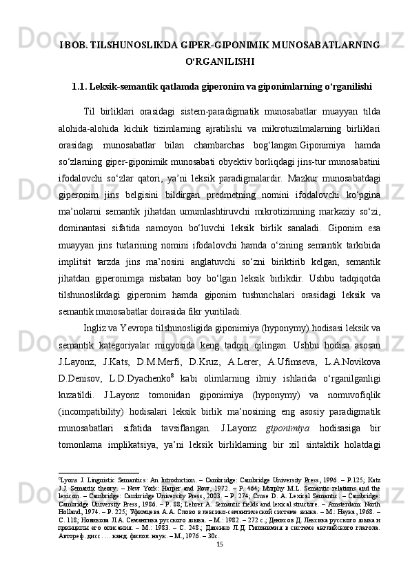 I BOB. TILS H UNOSLIKDA GIPER-GIPONIMIK MUNOSABATLARNING
O‘RGANILIS H I
1.1.  Leksik-semantik qatlamda giperonim va giponimlarning   o‘rganilishi
Til   birliklari   orasidagi   sistem-paradigmatik   munosabatlar   muayyan   tilda
alohida-alohida   kichik   tizimlarning   ajratilishi   va   mikrotuzilmalarning   birliklari
orasidagi   munosabatlar   bilan   chambarchas   bog‘langan.Giponimiya   hamda
so‘zlarning giper-giponimik munosabati obyektiv borliqdagi jins-tur munosabatini
ifodalovchi   so‘zlar   qatori,   ya’ni   leksik   paradigmalardir.   Mazkur   munosabatdagi
giperonim   jins   belgisini   bildirgan   predmetning   nomini   ifodalovchi   ko‘pgina
ma’nolarni   semantik   jihatdan   umumlashtiruvchi   mikrotizimning   markaziy   so‘zi,
dominantasi   sifatida   namoyon   bo‘luvchi   leksik   birlik   sanaladi.   Giponim   esa
muayyan   jins   turlarining   nomini   ifodalovchi   hamda   o‘zining   semantik   tarkibida
implitsit   tarzda   jins   ma’nosini   anglatuvchi   so‘zni   biriktirib   kelgan,   semantik
jihatdan   giperonimga   nisbatan   boy   bo‘lgan   leksik   birlikdir.   Ushbu   tadqiqotda
tilshunoslikdagi   giperonim   hamda   giponim   tushunchalari   orasidagi   leksik   va
semantik munosabatlar doirasida fikr yuritiladi.
Ingliz va Yevropa tilshunosligida giponimiya (hyponymy) hodisasi leksik va
semantik   kategoriyalar   miqyosida   keng   tadqiq   qilingan.   Ushbu   hodisa   asosan
J.Layonz,   J.Kats,   D.M.Merfi,   D.Kruz,   A.Lerer,   A.Ufimseva,   L.A.Novikova
D.Denisov,   L.D.Dyachenko 8
  kabi   olimlarning   ilmiy   ishlarida   o‘rganilganligi
kuzatildi.   J.Layonz   tomonidan   giponimiya   (hyponymy)   va   nomuvofiqlik
(incompatibility)   hodisalari   leksik   birlik   ma’nosining   eng   asosiy   paradigmatik
munosabatlari   sifatida   tavsiflangan.   J.Layonz   giponimiya   hodisasiga   bir
tomonlama   implikatsiya,   ya’ni   leksik   birliklarning   bir   xil   sintaktik   holatdagi
8
Lyons J.  Linguistic  Semantics:   An  Introduction. –  Cambridge:   Cambridge  University  Press,  1996. –  Р.125;   Katz
J.J.   Semantic   theory.   –   New   York:   Harper   and   Row,   1972.   –   P.   464;   Murphy   M.L.   Semantic   relations   and   the
lexicon. – Cambridge:  Cambridge University Press, 2003. – P. 274; Cruse D. A. Lexical  Semantic. – Cambridge:
Cambridge  University Press,  1986. –  Р. 88;  Lehrer  A.  Semantic  fields and  lexical  structure.   – Amsterdam:  North
Holland, 1974. – P. 225; Уфимцева А.А. Слово в лексико-семантической системе языка. – М.: Наука, 1968. –
С. 118; Новикова Л.А. Семантика русского языка. – М.: 1982. – 272 c.; Денисов Д. Лексика русского языка и
принципы   его   описания.   –   М.:   1983.   –   C.   248.;   Дяченко   Л.Д.   Гипонимия   в   системе   английского   глагола.
Автореф .  дисс . …  канд .  филол .  н аук . –  М .,  1976 . –  30 с .
15