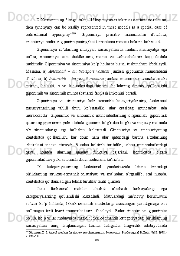 D.Xermannning fikriga ko‘ra ,  “If hyponymy is taken as a primitive relation,
then   synonymy   can   be   readily   represented   in   these   models   as   a   special   case   of
bidirectional   hyponymy” 289
.   G iponimiya   primitiv   munosabatni   ifodalasa,
sinonimiya hodisasi giponimiyaning ikki tomonlama maxsus holatini ko‘rsatadi. 
Giponimiya   so‘zlarning   muayyan   xususiyatlarida   muhim   ahamiyatga   ega
bo‘lsa,   sinonimiya   so‘z   shakllarining   ma’no   va   tushunchalarini   taqqoslashda
muhimdir. Giponimiya va sinonimiya ko‘p hollarda bir xil tushunchani ifodalaydi.
Masalan,   a)   Avtomobil   –   bu   transport   vositasi   jumlasi   giponimik   munosabatni
ifodalasa,   b)   Avtomobil   –   bu   yengil   mashina   jumlasi   sinonimik   munosabatni   aks
ettiradi,   holbuki,   a   va   b   jumlasidagi   birinchi   bo‘lakning   doimiy   qo‘llanilishi
giponimik va sinonimik munosabatlarni farqlash imkonini beradi.
Giponimiya   va   sinonimiya   kabi   semantik   kategoriyalarning   funksional
xususiyatlarining   tahlili   shuni   ko‘rsatadiki,   ular   orasidagi   munosabat   juda
murakkabdir.   Giponimik   va   sinonimik   munosabatlarning   o‘rganilishi   giponimik
qatorning giperonimi yoki alohida giponimi to‘g‘ridan to‘g‘ri va majoziy ma’noda
o‘z   sinonimlariga   ega   bo‘lishini   ko‘rsatadi.   Giponimiya   va   sinonimiyaning
kontekstda   qo‘llanilishi   har   doim   ham   ular   qatoridagi   barcha   a’zolarining
ishtirokini   taqozo   etmaydi.   Bundan   ko‘rinib   turibdiki,   ushbu   munosabatlardagi
qaysi   holatda   ularning   qanday   funksiya   bajarishi,   kontekstda   o‘zaro
giponimlashuvi yoki sinonimlashuvi hodisasini ko‘rsatadi.
Til   kategoriyalarining   funksional   yondashuvida   leksik   tizimdagi
birliklarning   struktur-semantik   xususiyati   va   ma’nolari   o‘rganilib,   real   nutqda,
kontekstda qo‘llaniladigan leksik birliklar tahlil qilinadi.
Turli   funksional   matnlar   tahlilida   o‘xshash   funksiyalarga   ega
kategoriyalarning   qo‘llanilishi   kuzatiladi.   Matnlardagi   ma’noviy   kesishuvchi
so‘zlar   ko‘p   hollarda,   leksik-semantik   modellarga   asoslangan   paradigmaga   xos
bo‘lmagan   turli   kvazi   munosabatlarni   ifodalaydi.   Bular   sinonim   va   giponimlar
bo‘lib, ko‘p yillar mobaynida mazkur leksik-semantik kategoriyadagi birliklarning
xususiyatlari   aniq   farqlanmagan   hamda   haligacha   lingvistik   adabiyotlarda
289
 Herrmann D. J. An old problem for the new psychosemantics: Synonymity. Psychological Bulletin  №  85 ,  1978 .–
Р.  490–512.
150 