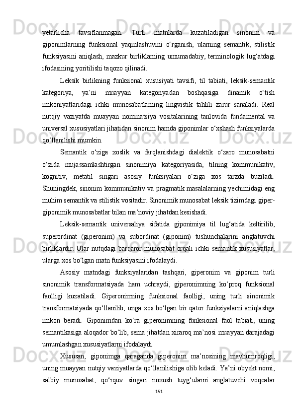 yetarlicha   tavsiflanmagan.   Turli   matnlarda   kuzatiladigan   sinonim   va
giponimlarning   funksional   yaqinlashuvini   o‘rganish,   ularning   semantik,   stilistik
funksiyasini   aniqlash,   mazkur   birliklarning   umumadabiy,   terminologik   lug‘atdagi
ifodasining yoritilishi taqozo qilinadi. 
Leksik   birlikning   funksional   xususiyati   tavsifi,   til   tabiati,   leksik-semantik
kategoriya,   ya’ni   muayyan   kategoriyadan   boshqasiga   dinamik   o‘tish
imkoniyatlaridagi   ichki   munosabatlarning   lingvistik   tahlili   zarur   sanaladi.   Real
nutqiy   vaziyatda   muayyan   nominatsiya   vositalarining   tanlovida   fundamental   va
universal xususiyatlari jihatidan sinonim hamda giponimlar o‘xshash funksiyalarda
qo‘llanilishi mumkin. 
Semantik   o‘ziga   xoslik   va   farqlanishdagi   dialektik   o‘zaro   munosabatni
o‘zida   mujassamlashtirgan   sinonimiya   kategoriyasida,   tilning   kommunikativ,
kognitiv,   metatil   singari   asosiy   funksiyalari   o‘ziga   xos   tarzda   buziladi.
Shuningdek, sinonim kommunikativ va pragmatik masalalarning yechimidagi eng
muhim semantik va stilistik vositadir. Sinonimik munosabat leksik tizimdagi giper-
giponimik munosabatlar bilan ma’noviy jihatdan kesishadi. 
Leksik-semantik   universaliya   sifatida   giponimiya   til   lug‘atida   keltirilib,
superordinat   (giperonim)   va   subordinat   (giponim)   tushunchalarini   anglatuvchi
birliklardir. Ular  nutqdagi  barqaror  munosabat  orqali  ichki  semantik  xususiyatlar,
ularga xos bo‘lgan matn funksiyasini ifodalaydi. 
Asosiy   matndagi   funksiyalaridan   tashqari,   giperonim   va   giponim   turli
sinonimik   transformatsiyada   ham   uchraydi,   giperonimning   ko‘proq   funksional
faolligi   kuzatiladi.   Giperonimning   funksional   faolligi,   uning   turli   sinonimik
transformatsiyada qo‘llanilib, unga xos bo‘lgan bir qator funksiyalarni aniqlashga
imkon   beradi.   Giponimdan   ko‘ra   giperonimning   funksional   faol   tabiati,   uning
semantikasiga aloqador bo‘lib, sema jihatdan xiraroq ma’nosi muayyan darajadagi
umumlashgan xususiyatlarni ifodalaydi. 
Xususan,   giponimga   qaraganda   giperonim   ma’nosining   mavhumroqligi,
uning muayyan nutqiy vaziyatlarda qo‘llanilishiga olib keladi. Ya’ni obyekt nomi,
salbiy   munosabat,   qo‘rquv   singari   noxush   tuyg‘ularni   anglatuvchi   voqealar
151 